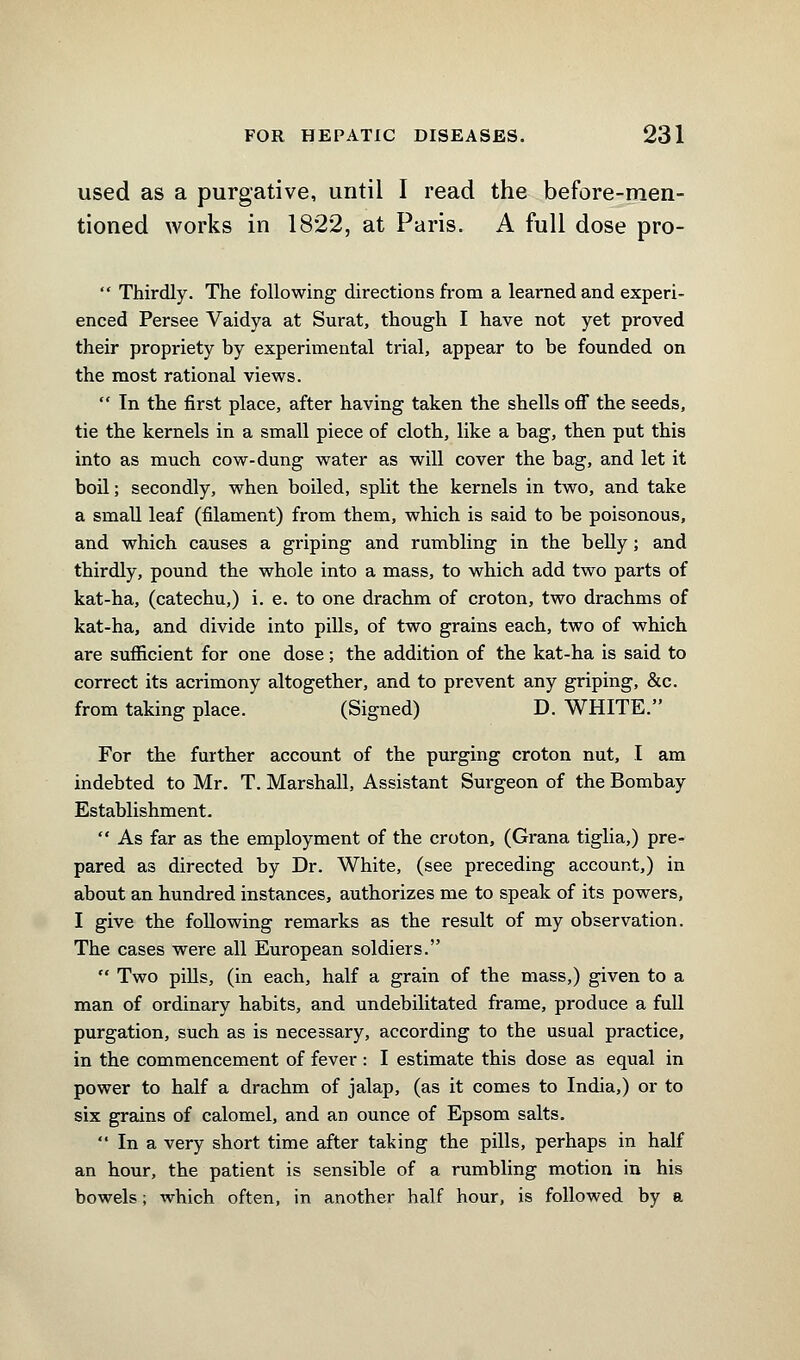 used as a purgative, until I read the before-men- tioned works in 1822, at Paris. A full dose pro-  Thirdly. The following directions from a learned and experi- enced Persee Vaidya at Surat, though I have not yet proved their propriety by experimental trial, appear to be founded on the most rational views.  In the first place, after having taken the shells off the seeds, tie the kernels in a small piece of cloth, like a bag, then put this into as much cow-dung water as will cover the bag, and let it boil; secondly, when boiled, split the kernels in two, and take a small leaf (filament) from them, which is said to be poisonous, and which causes a griping and rumbling in the belly; and thirdly, pound the whole into a mass, to which add two parts of kat-ha, (catechu,) i. e. to one drachm of croton, two drachms of kat-ha, and divide into pills, of two grains each, two of which are sufficient for one dose; the addition of the kat-ha is said to correct its acrimony altogether, and to prevent any griping, &c. from taking place. (Signed) D. WHITE. For the further account of the purging croton nut, I am indebted to Mr. T. Marshall, Assistant Surgeon of the Bombay Establishment.  As far as the employment of the croton, (Grana tiglia,) pre- pared as directed by Dr. White, (see preceding account,) in about an hundred instances, authorizes me to speak of its powers, I give the following remarks as the result of my observation. The cases were all European soldiers.  Two pills, (in each, half a grain of the mass,) given to a man of ordinary habits, and undebilitated frame, produce a full purgation, such as is necessary, according to the usual practice, in the commencement of fever: I estimate this dose as equal in power to half a drachm of jalap, (as it comes to India,) or to six grains of calomel, and an ounce of Epsom salts.  In a very short time after taking the pills, perhaps in half an hour, the patient is sensible of a rumbling motion in his bowels; which often, in another half hour, is followed by a