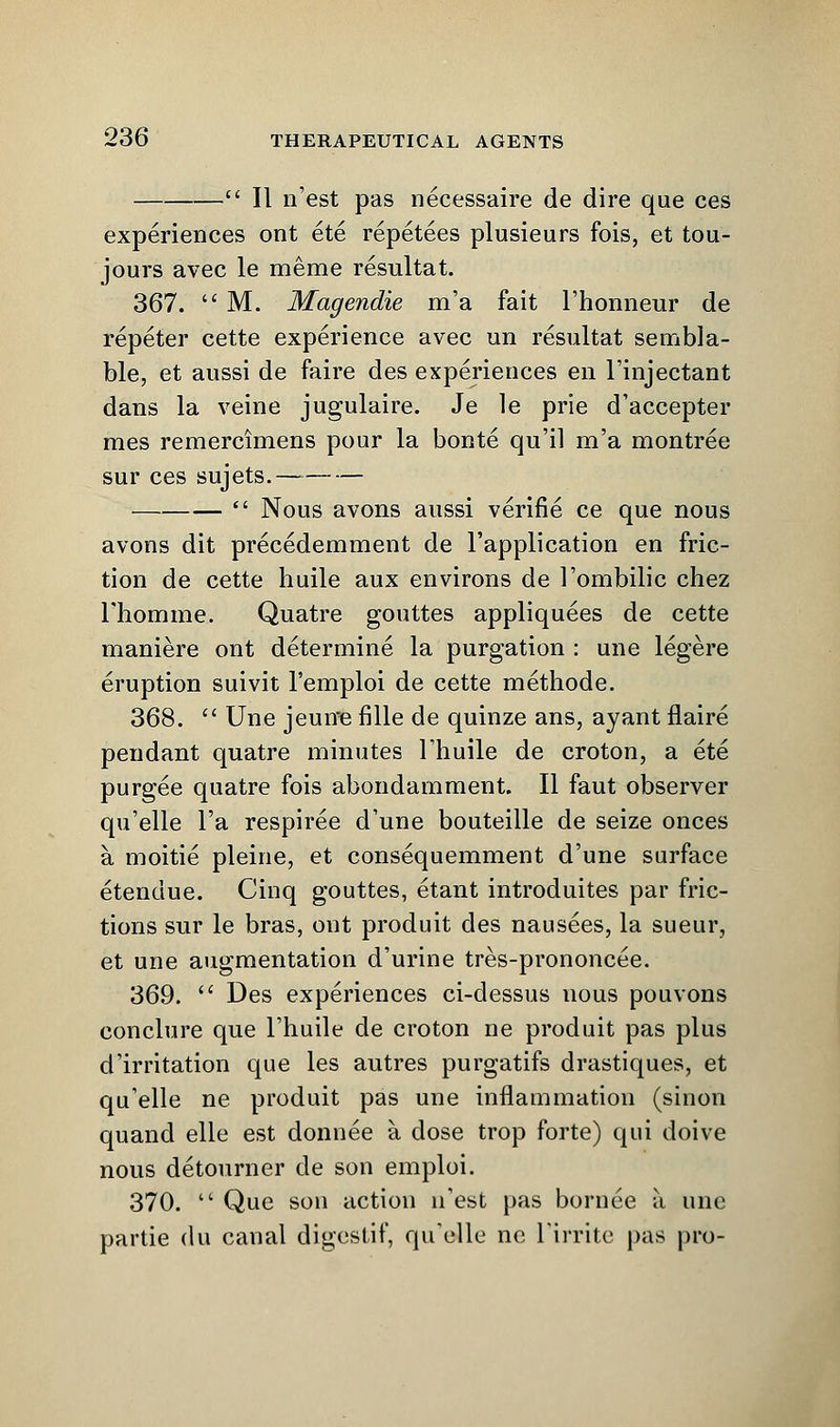 - II n'est pas necessaire de dire que ces experiences ont ete repetees plusieurs fois, et tou- jours avec le meme resultat. 367.  M. Magendie m'a fait l'hoimeur de repeter cette experience avec un resultat sembla- ble, et aussi de faire des experiences en l'injectant dans la veine jugulaire. Je le prie d'accepter mes remercimens pour la bonte qu'il m'a montree sur ces sujets. —  Nous avons aussi verifie ce que nous avons dit precedemment de l'application en fric- tion de cette huile aux environs de l'ombilic chez rhomme. Quatre gouttes appliquees de cette maniere ont determine la purgation : une legere eruption suivit l'emploi de cette methode. 368.  Une jeune fille de quinze ans, ayant flaire pendant quatre minutes Thuile de croton, a ete purgee quatre fois abondamment. II faut observer qu'elle l'a respiree d'une bouteille de seize onces a, moitie pleine, et consequemment d'une surface etenuue. Cinq gouttes, etant introduites par fric- tions sur le bras, ont produit des nausees, la sueur, et une augmentation d'urine tres-prononcee. 369.  Des experiences ci-dessus nous pouvons conclure que l'huile de croton ne produit pas plus d'irritation que les autres purgatifs drastiques, et qu'elle ne produit pas une inflammation (sinon quand elle est donnee a dose trop forte) qui doive nous detourner de son emploi. 370.  Que son action n'est pas bornee it une partie (lu canal digestif, quelle ne Tirrite pas pro-