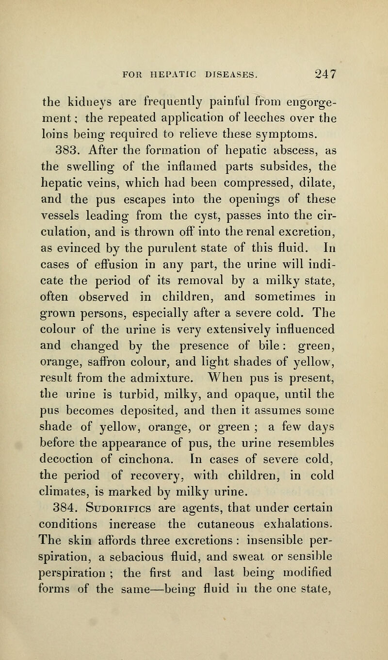 the kidneys are frequently painful from engorge- ment ; the repeated application of leeches over the loins being required to relieve these symptoms. 383. After the formation of hepatic abscess, as the swelling of the inflamed parts subsides, the hepatic veins, which had been compressed, dilate, and the pus escapes into the openings of these vessels leading from the cyst, passes into the cir- culation, and is thrown off into the renal excretion, as evinced by the purulent state of this fluid. In cases of effusion in any part, the urine will indi- cate the period of its removal by a milky state, often observed in children, and sometimes in grown persons, especially after a severe cold. The colour of the urine is very extensively influenced and changed by the presence of bile: green, orange, saffron colour, and light shades of yellow, result from the admixture. When pus is present, the urine is turbid, milky, and opaque, until the pus becomes deposited, and then it assumes some shade of yellow, orange, or green ; a few days before the appearance of pus, the urine resembles decoction of cinchona. In cases of severe cold, the period of recovery, with children, in cold climates, is marked by milky urine. 384. Sudorifics are agents, that under certain conditions increase the cutaneous exhalations. The skin affords three excretions : insensible per- spiration, a sebacious fluid, and sweat or sensible perspiration ; the first and last being modified forms of the same—being fluid in the one state,