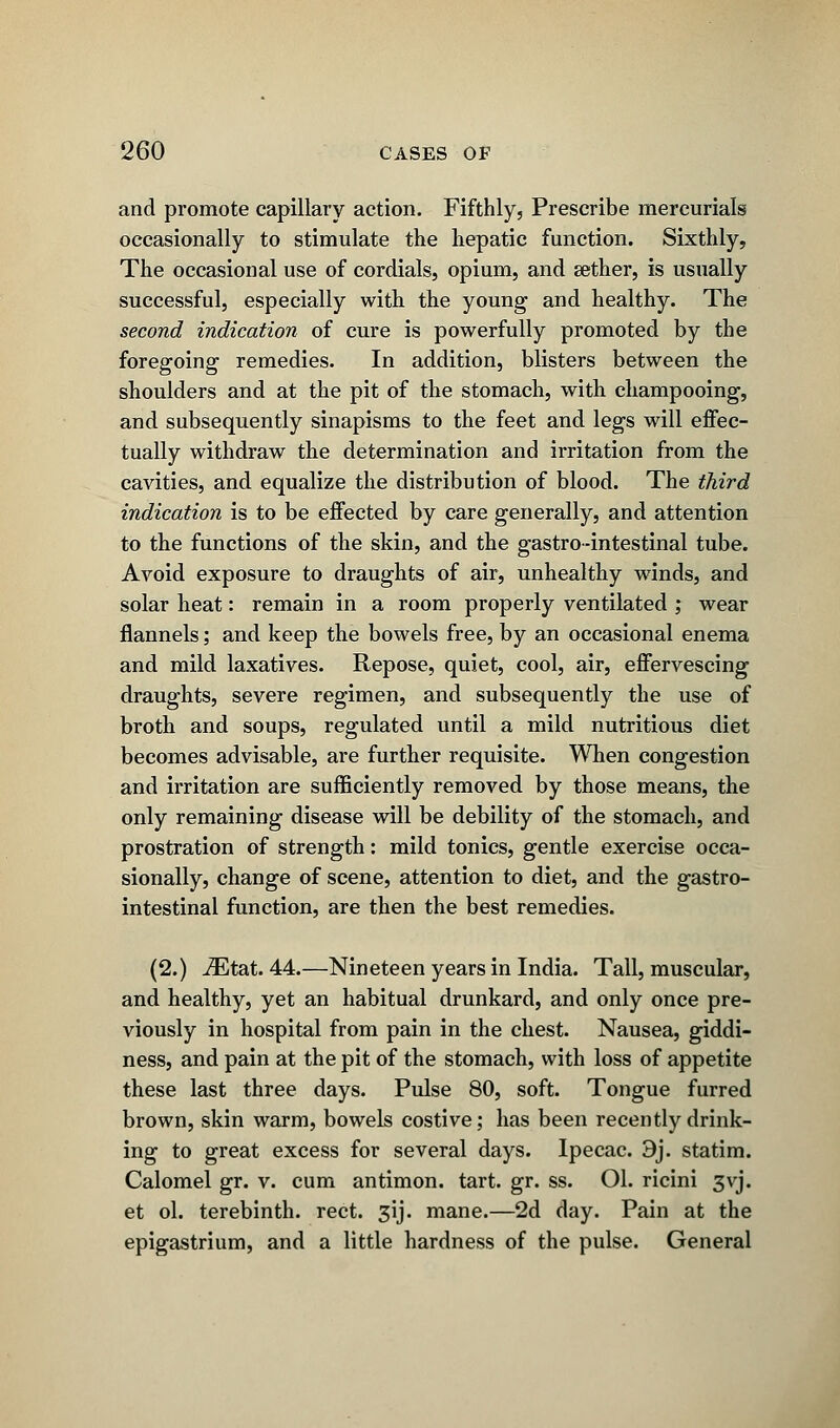 and promote capillary action. Fifthly, Prescribe mercurials occasionally to stimulate the hepatic function. Sixthly, The occasional use of cordials, opium, and aether, is usually successful, especially with the young and healthy. The second indication of cure is powerfully promoted by the foregoing remedies. In addition, blisters between the shoulders and at the pit of the stomach, with champooing, and subsequently sinapisms to the feet and legs will effec- tually withdraw the determination and irritation from the cavities, and equalize the distribution of blood. The third indication is to be effected by care generally, and attention to the functions of the skin, and the gastro-intestinal tube. Avoid exposure to draughts of air, unhealthy winds, and solar heat: remain in a room properly ventilated ; wear flannels; and keep the bowels free, by an occasional enema and mild laxatives. Repose, quiet, cool, air, effervescing draughts, severe regimen, and subsequently the use of broth and soups, regulated until a mild nutritious diet becomes advisable, are further requisite. When congestion and irritation are sufficiently removed by those means, the only remaining disease will be debility of the stomach, and prostration of strength: mild tonics, gentle exercise occa- sionally, change of scene, attention to diet, and the gastro- intestinal function, are then the best remedies. (2.) iEtat. 44.—Nineteen years in India. Tall, muscular, and healthy, yet an habitual drunkard, and only once pre- viously in hospital from pain in the chest. Nausea, giddi- ness, and pain at the pit of the stomach, with loss of appetite these last three days. Pulse 80, soft. Tongue furred brown, skin warm, bowels costive; has been recently drink- ing to great excess for several days. Ipecac. 9j. statim. Calomel gr. v. cum antimon. tart. gr. ss. Ol. ricini 3vj. et ol. terebinth, rect. 3ij. mane.—2d day. Pain at the epigastrium, and a little hardness of the pulse. General