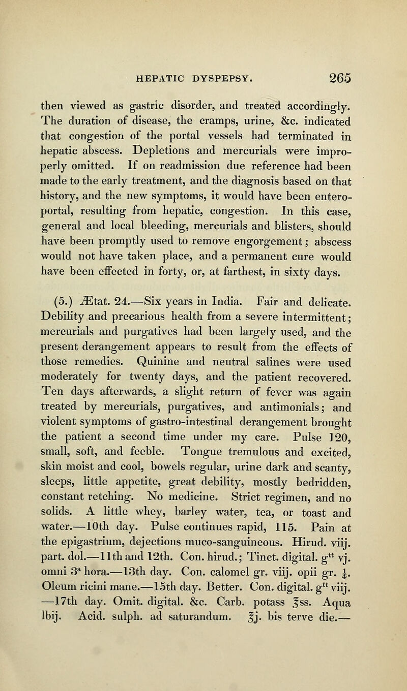 then viewed as gastric disorder, and treated accordingly. The duration of disease, the cramps, urine, &c. indicated that congestion of the portal vessels had terminated in hepatic abscess. Depletions and mercurials were impro- perly omitted. If on readmission due reference had been made to the early treatment, and the diagnosis based on that history, and the new symptoms, it would have been entero- portal, resulting from hepatic, congestion. In this case, general and local bleeding, mercurials and blisters, should have been promptly used to remove engorgement; abscess would not have taken place, and a permanent cure would have been effected in forty, or, at farthest, in sixty days. (5.) iEtat. 24.—Six years in India. Fair and delicate. Debility and precarious health from a severe intermittent; mercurials and purgatives had been largely used, and the present derangement appears to result from the effects of those remedies. Quinine and neutral salines were used moderately for twenty days, and the patient recovered. Ten days afterwards, a slight return of fever was again treated by mercurials, purgatives, and antimonials; and violent symptoms of gastro-intestinal derangement brought the patient a second time under my care. Pulse 120, small, soft, and feeble. Tongue tremulous and excited, skin moist and cool, bowels regular, urine dark and scanty, sleeps, little appetite, great debility, mostly bedridden, constant retching. No medicine. Strict regimen, and no solids. A little whey, barley water, tea, or toast and water.—10th day. Pulse continues rapid, 115. Pain at the epigastrium, dejections muco-sanguineous. Hirud. viij. part. dol.—11th and 12th. Con. hirud.; Tinct. digital. gu vj. omni 3a hora.—13th day. Con. calomel gr. viij. opii gr. |. Oleum ricini mane.—15th day. Better. Con. digital, g viij. —17th day. Omit, digital. &c. Carb. potass Jss. Aqua lbij. Acid, sulph. ad saturandum. Jj. bis terve die.—