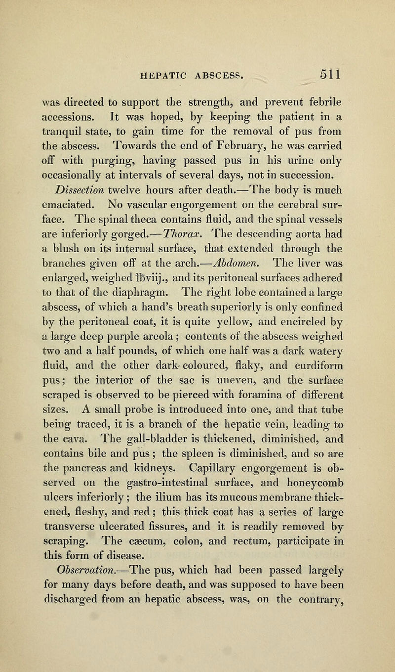 was directed to support the strength, and prevent febrile accessions. It was hoped, by keeping the patient in a tranquil state, to gain time for the removal of pus from the abscess. Towards the end of February, he was carried off with purging, having passed pus in his urine only occasionally at intervals of several days, not in succession. Dissection twelve hours after death.—The body is much emaciated. No vascular engorgement on the cerebral sur- face. The spinal theca contains fluid, and the spinal vessels are inferiorly gorged.—Thorax. The descending aorta had a blush on its internal surface, that extended through the branches given off at the arch.—Abdomen. The liver was enlarged, weighed Tbviij., and its peritoneal surfaces adhered to that of the diaphragm. The right lobe contained a large abscess, of which a hand's breath superiorly is only confined by the peritoneal coat, it is quite yellow, and encircled by a large deep purple areola; contents of the abscess weighed two and a half pounds, of which one half was a dark watery fluid, and the other dark- coloured, flaky, and curdiform pus; the interior of the sac is uneven, and the surface scraped is observed to be pierced with foramina of different sizes. A small probe is introduced into one, and that tube being traced, it is a branch of the hepatic vein, leading to the cava. The gall-bladder is thickened, diminished, and contains bile and pus; the spleen is diminished, and so are the pancreas and kidneys. Capillary engorgement is ob- served on the gastro-intestinal surface, and honeycomb ulcers inferiorly; the ilium has its mucous membrane thick- ened, fleshy, and red; this thick coat has a series of large transverse ulcerated fissures, and it is readily removed by scraping. The caecum, colon, and rectum, participate in this form of disease. Observation.—The pus, which had been passed largely for many days before death, and was supposed to have been discharged from an hepatic abscess, was, on the contrary.