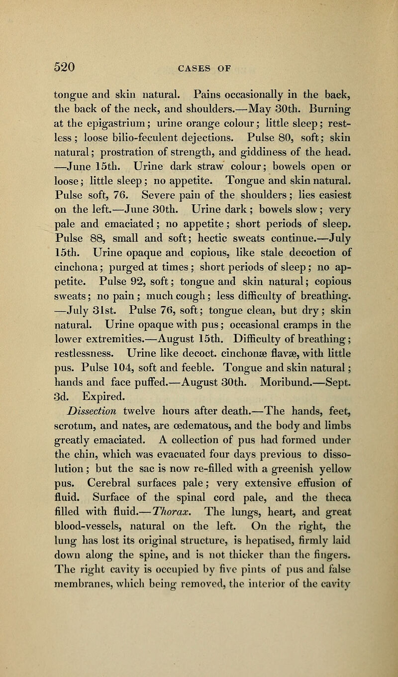 tongue and skin natural. Pains occasionally in the back, the back of the neck, and shoulders.—May 30th. Burning at the epigastrium; urine orange colour; little sleep; rest- less ; loose bilio-feculent dejections. Pulse 80, soft; skin natural; prostration of strength, and giddiness of the head. —June 15th. Urine dark straw colour; bowels open or loose; little sleep; no appetite. Tongue and skin natural. Pulse soft, 76. Severe pain of the shoulders; lies easiest on the left.—June 30th. Urine dark ; bowels slow; very pale and emaciated; no appetite; short periods of sleep. Pulse 88, small and soft; hectic sweats continue.—July 15th. Urine opaque and copious, like stale decoction of cinchona; purged at times ; short periods of sleep; no ap- petite. Pulse 92, soft; tongue and skin natural; copious sweats; no pain; much cough; less difficulty of breathing. —July 31st. Pulse 76, soft; tongue clean, but dry; skin natural. Urine opaque with pus; occasional cramps in the lower extremities.—August 15th. Difficulty of breathing; restlessness. Urine like decoct, cinchonse flavse, with little pus. Pulse 104, soft and feeble. Tongue and skin natural; hands and face puffed.—August 30th. Moribund.—Sept. 3d. Expired. Dissection twelve hours after death.—The hands, feet, scrotum, and nates, are cedematous, and the body and limbs greatly emaciated. A collection of pus had formed under the chin, which was evacuated four days previous to disso- lution ; but the sac is now re-filled with a greenish yellow pus. Cerebral surfaces pale; very extensive effusion of fluid. Surface of the spinal cord pale, and the theca filled with fluid.— Thorax. The lungs, heart, and great blood-vessels, natural on the left. On the right, the lung has lost its original structure, is hepatised, firmly laid down along the spine, and is not thicker than the fingers. The right cavity is occupied by five pints of pus and false membranes, which being removed, the interior of the cavity