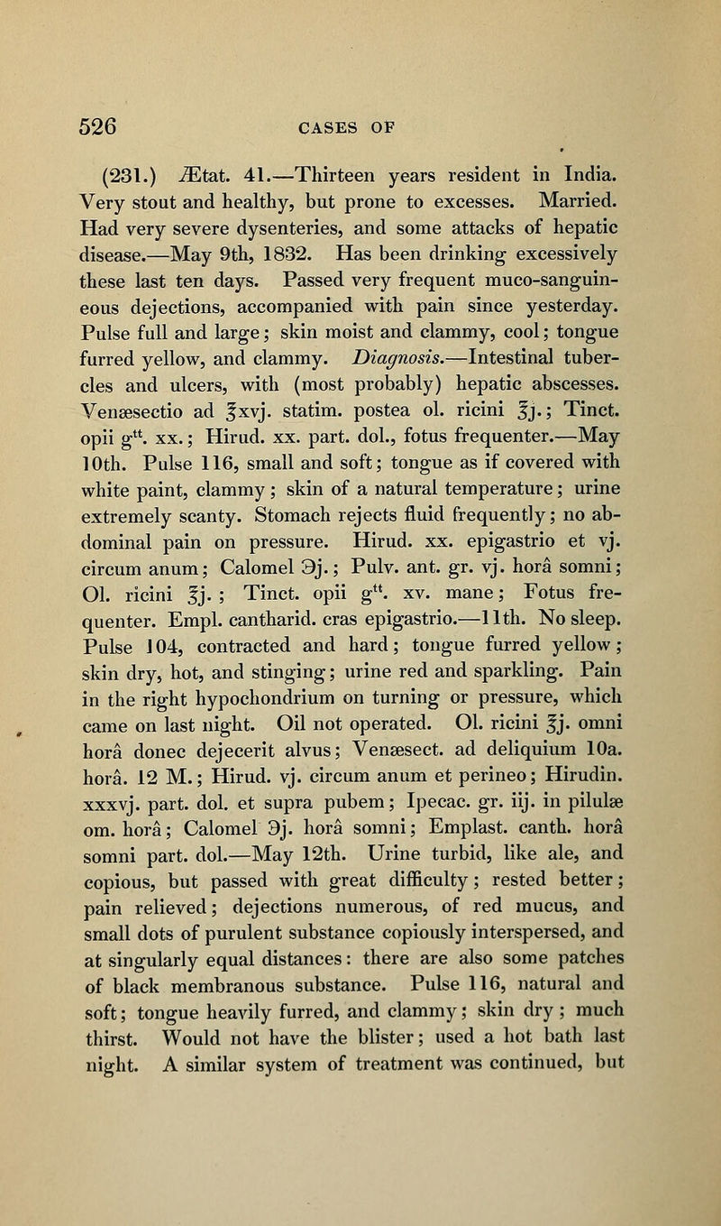 (231.) iEtat. 41.—Thirteen years resident in India. Very stout and healthy, but prone to excesses. Married. Had very severe dysenteries, and some attacks of hepatic disease.—May 9th, 1832. Has been drinking excessively these last ten days. Passed very frequent muco-sanguin- eous dejections, accompanied with pain since yesterday. Pulse full and large; skin moist and clammy, cool; tongue furred yellow, and clammy. Diagnosis.—Intestinal tuber- cles and ulcers, with (most probably) hepatic abscesses. Vensesectio ad |xvj. statim. postea ol. ricini fj.; Tinct. opii gu. xx.; Hirud. xx. part, dol., fotus frequenter.—May 10th. Pulse 116, small and soft; tongue as if covered with white paint, clammy; skin of a natural temperature; urine extremely scanty. Stomach rejects fluid frequently; no ab- dominal pain on pressure. Hirud. xx. epigastrio et vj. circum anum; Calomel 9j.; Pulv. ant. gr. vj. hora somni; Ol. ricini Jj. ; Tinct. opii g. xv. mane; Fotus fre- quenter. Empl. cantharid. eras epigastrio.—11th. No sleep. Pulse J 04, contracted and hard; tongue furred yellow ; skin dry, hot, and stinging; urine red and sparkling. Pain in the right hypochondrium on turning or pressure, which came on last night. Oil not operated. Ol. ricini f j. omni hora donee dejecerit alvus; Vensesect. ad deliquium 10a. hora. 12 M.; Hirud. vj. circum anum et perineo; Hirudin, xxxvj. part. dol. et supra pubem; Ipecac, gr. iij. in pilulae om. hora; Calomel 9j. hora somni; Emplast. canth. hora somni part. dol.—May 12th. Urine turbid, like ale, and copious, but passed with great difficulty; rested better; pain relieved; dejections numerous, of red mucus, and small dots of purulent substance copiously interspersed, and at singularly equal distances: there are also some patches of black membranous substance. Pulse 116, natural and soft; tongue heavily furred, and clammy; skin dry ; much thirst. Would not have the blister; used a hot bath last night. A similar system of treatment was continued, but