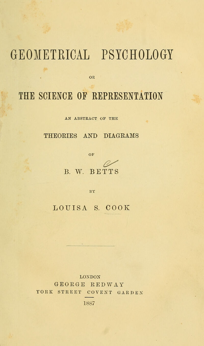 GEOMETRICAL PSYCHOLOGY OR THE SCIENCE OF REPRESENTATION AN ABSTRACT OF THE THEORIES AND DIAGRAMS OF B. W. BETTS LOUISA S. COOK LONDON GEORGE REDWAY rORK STREET COVENT GARDEN 1887