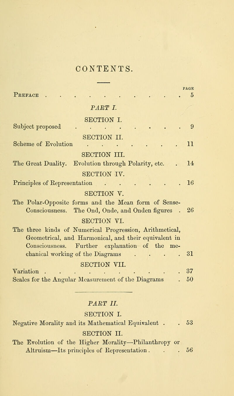 CONTENTS. PAGE Preface .......... 5 PART I. SECTION I. Subject proposed 9 SECTION II. Scheme of Evolution . . . . . . .11 SECTION III. The Great Duality. Evolution through Polarity, etc. . 14 SECTION IV. Principles of Representation ...... 16 SECTION Y. The Polar-Opposite forms and the Mean form of Sense- Consciousness. The Ond, Onde, and Onden figures . 26 SECTION VI. The three kinds of Numerical Progression, Arithmetical, Geometrical, and Harmonical, and their equivalent in Consciousness. Eurther explanation of the me- chanical working of the Diagrams . . . .31 SECTION VII. Variation .......... 37 Scales for the Angular Measurement of the Diagrams . 50 PART II. SECTION I. Negative Morality and its Mathematical Equivalent . . 53 SECTION II. The Evolution of the Higher Morality—Philanthropy or Altruism—Its principles of Representation. . .56