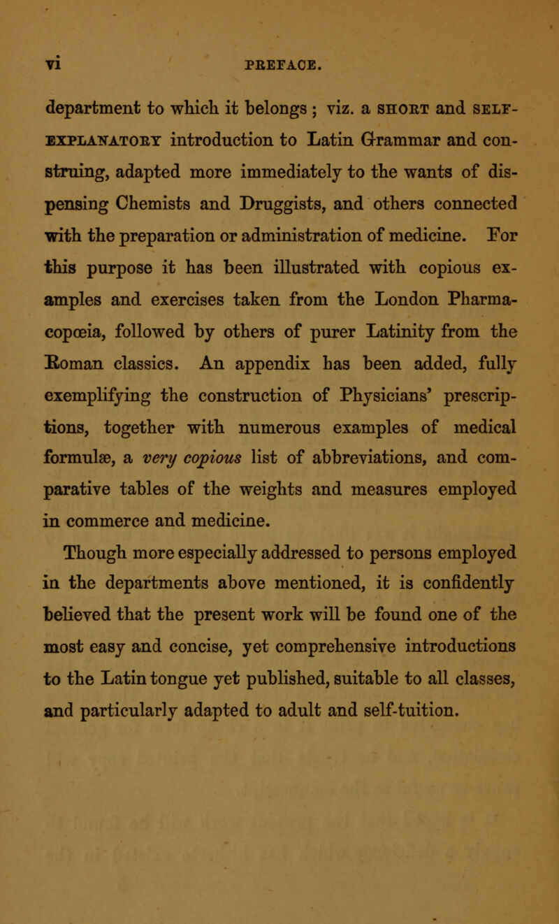 department to which it belongs ; viz. a short and self- explanatory introduction to Latin G-rammar and con- struing, adapted more immediately to the wants of dis- pensing Chemists and Druggists, and others connected with the preparation or administration of medicine. Por this purpose it has been illustrated with copious ex- amples and exercises taken from the London Pharma- copoeia, followed by others of purer Latinity from the Boman classics. An appendix has been added, fully exemplifying the construction of Physicians' prescrip- tions, together with numerous examples of medical formulae, a very copious list of abbreviations, and com- parative tables of the weights and measures employed in commerce and medicine. Though more especially addressed to persons employed in the departments above mentioned, it is confidently believed that the present work will be found one of the most easy and concise, yet comprehensive introductions to the Latin tongue yet published, suitable to all classes, and particularly adapted to adult and self-tuition.