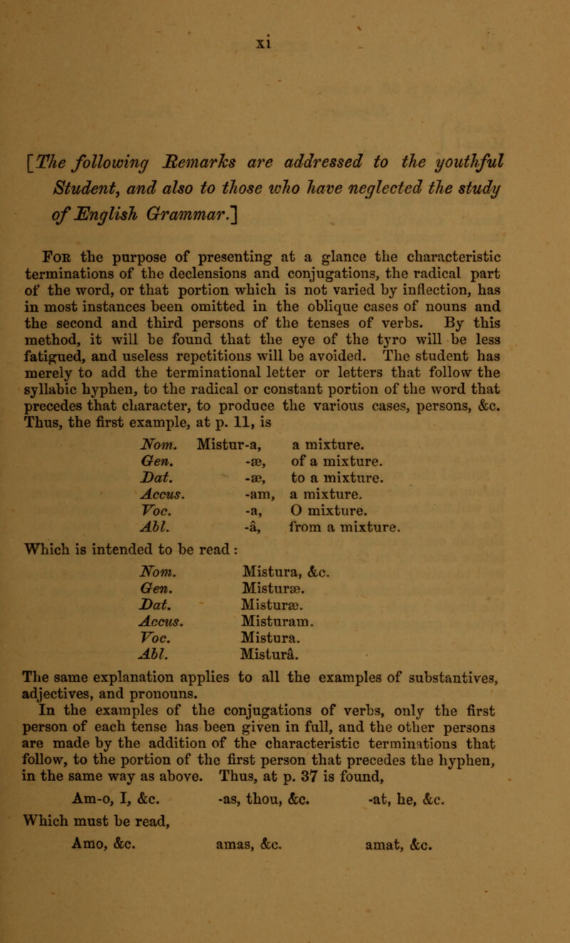 \_The following BemarJcs are addressed to the youthful Student, and also to those who have neglected the study of English Grammar.'] Foe the purpose of presenting at a glance the characteristic terminations of the declensions and conjugations, the radical part of the word, or that portion which is not varied by inflection, has in most instances been omitted in the oblique cases of nouns and the second and third persons of the tenses of verbs. By this method, it will be found that the eye of the tyro will be less fatigued, and useless repetitions will be avoided. The student has merely to add the terminational letter or letters that follow the syllabic hyphen, to the radical or constant portion of the word that precedes that character, to produce the various cases, persons, &c. Thus, the first example, at p. 11, is Nom. Mistur-a, a mixture. Gen, -88, of a mixture. Dat. -3D, to a mixture. Accus. -am. a mixture. Voc. -a. 0 mixture. Abl. -a, from a mixture. ed to be read : Nom. Mistura, &c. Gen. Misturse. Dat, Misturse. Accus. Misturam. Voc. Mistu ra. Ahl. Mistura. The same explanation applies to all the examples of substantives, adjectives, and pronouns. In the examples of the conjugations of verbs, only the first person of each tense has been given in full, and the other persons are made by the addition of the characteristic terminations that follow, to the portion of the first person that precedes the hyphen, in the same way as above. Thus, at p. 37 is found, Am-o, I, &c. -as, thou, &c. -at, he, &c. Which must be read, A mo, &c. amas, &c. amat, &c.