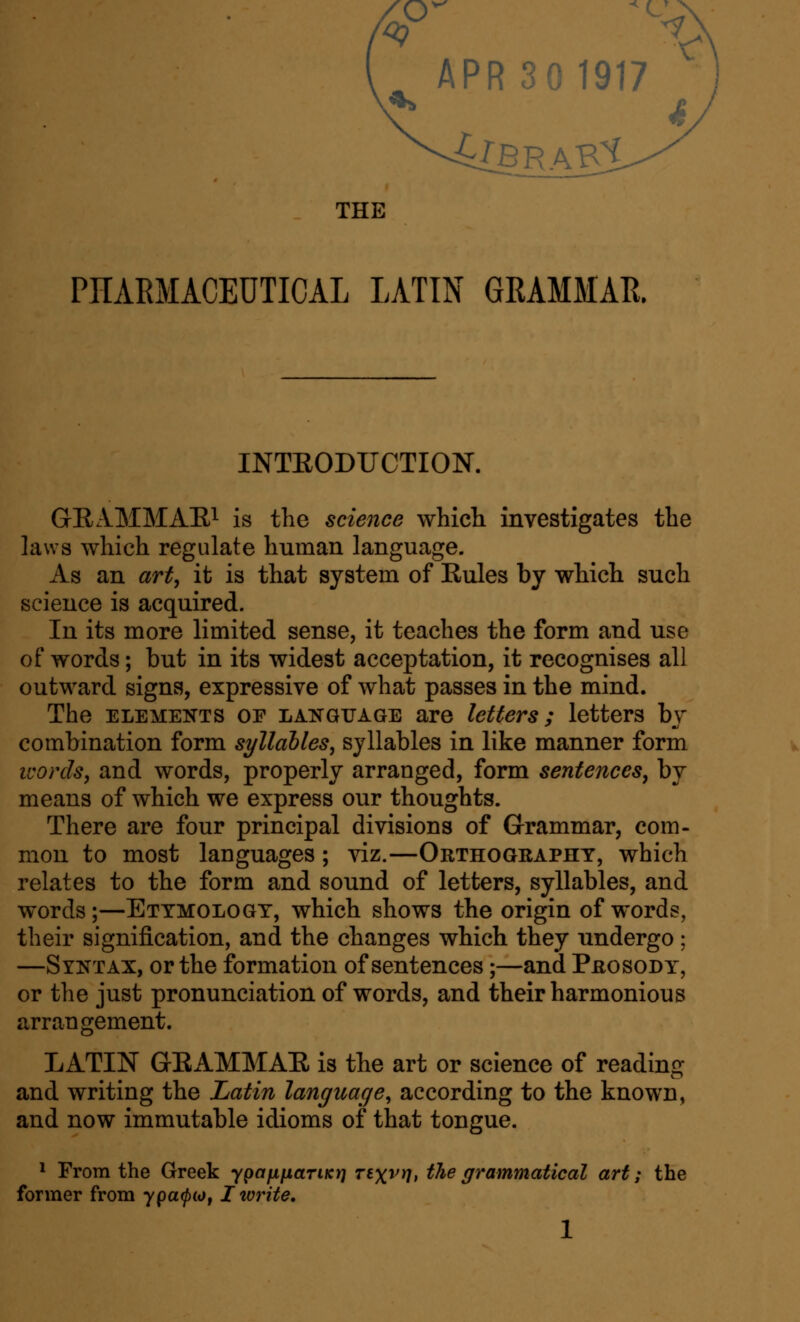 c ^ APR 30 1917 4lbrab1 <: THE PHARMACEUTICAL LATIN GRAMMAR. INTEODUCTION. GEAMMAEi ^g the science whicli investigates the laws which regulate human language. As an art, it is that system of Kules by which such science is acquired. In its more limited sense, it teaches the form and use of words; but in its widest acceptation, it recognises all outward signs, expressive of what passes in the mind. The ELEMENTS OF LANGUAGE are letters; letters bj combination form syllahles, syllables in like manner form ivords, and words, properly arranged, form sentences, by means of which we express our thoughts. There are four principal divisions of Grammar, com- mon to most languages; viz.—Orthogeapht, which relates to the form and sound of letters, syllables, and words;—Ettmologt, which shows the origin of words, their signification, and the changes which they undergo; —Syntax, or the formation of sentences;—and PjaosoDY, or the just pronunciation of words, and their harmonious arrangement. LATIN GEAMMAE is the art or science of reading and writing the Latin language, according to the known, and now immutable idioms of that tongue. 1 From the Greek ypafXfiaTiKrj Tsxvil, the grammatical art; the