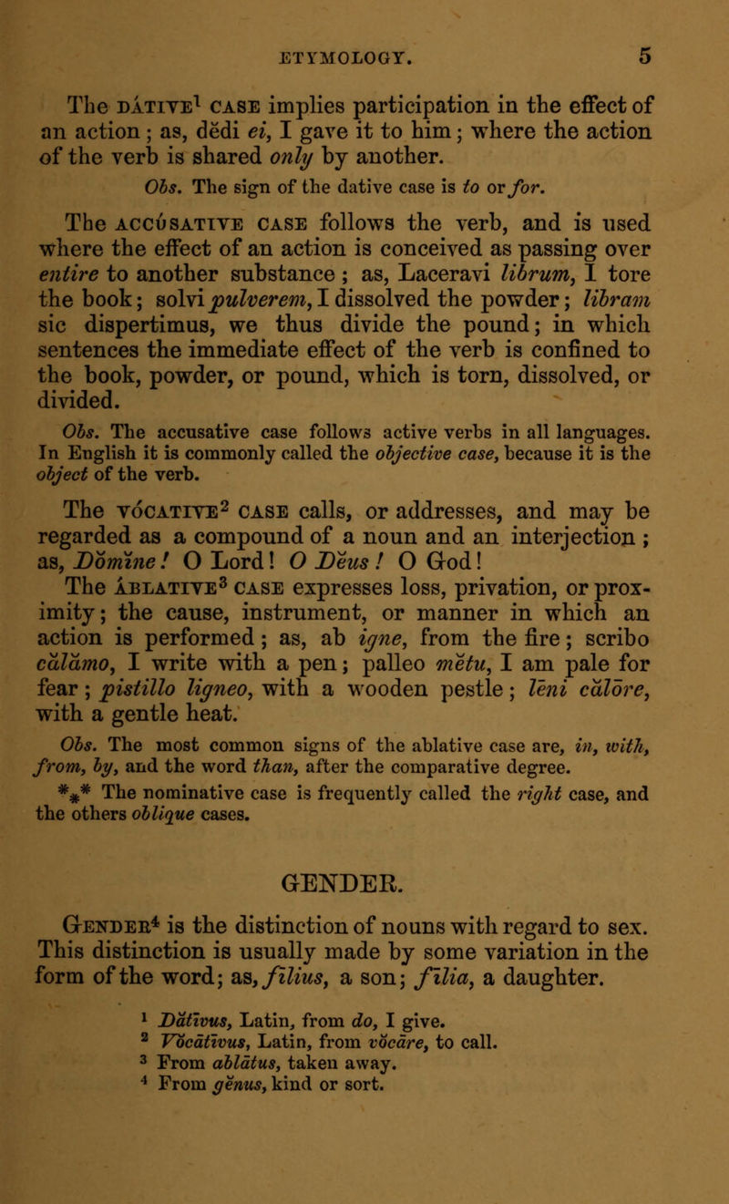 The DATiTE^ CASE implies participation in the effect of an action; as, dedi ei, I gave it to him; where the action of the verb is shared only by another. Ohs. The sign of the dative case is to or for. The ACCuSATTTE CASE follows the verb, and is used where the effect of an action is conceived as passing over entire to another substance ; as, Laceravi librum, 1 tore the book; solvi^z^Zt;er^m,I dissolved the powder; libram sic dispertimus, we thus divide the pound; in which sentences the immediate effect of the verb is confined to the book, powder, or pound, which is torn, dissolved, or divided. Ohs. The accusative case follows active verbs in all languages. In English it is commonly called the objective case, because it is the object of the verb. The vocATiYE^ CASE calls, or addresses, and may be regarded as a compound of a noun and an interjection ; as, Domme ! O Lord! O Deus ! O God! The ABLATIVE^ CASE cxprcsscs loss, privation, or prox- imity ; the cause, instrument, or manner in which an action is performed; as, ab igne, from the fire; scribo caldmo, I write with a pen; palleo metu, I am pale for fear; pistillo ligneo, with a wooden pestle; leni colore, with a gentle heat. Obs. The most common signs of the ablative case are, in, with, from, by, and the word than, after the comparative degree. ^^* The nominative case is frequently called the right case, and the others oblique cases. GENDER. Gendeb* is the distinction of nouns with regard to sex. This distinction is usually made by some variation in the form of the word; SLS,filius, a son; filia, a daughter. ^ Datwus, Latin, from do, I give. ^ Vocdtivus, Latin, from vocdre, to call. 3 From abldtus, taken away. ^ From genus, kind or sort.