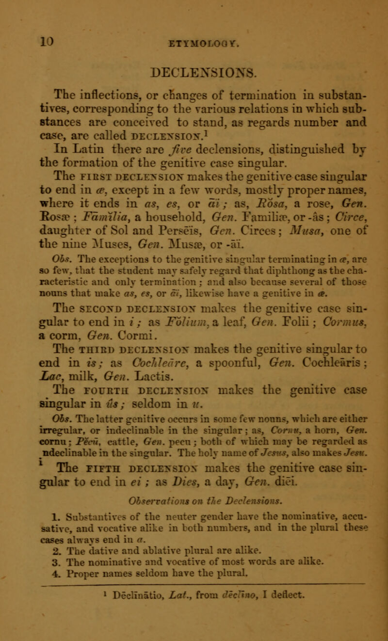 DECLENSIONS. The inflections, or changes of termination in substan- tives, corresponding to the various relations in which sub- stances are conceived to stand, as regards number and case, are called declexsign.^ In Latin there are five declensions, distinguished by tbe formation of the orenitive case singular. The FIRST DECLE>'siON makcs the jijenitive case sinj^ular to end in ce, except in a few words, mostly proper names, where it ends in as^ es, or ai; as, Bosa, a rose, Gen. Eos£e ; Familia, a household, Gen. Eamilifc, or-as ; Circe, daughter of Sol and Perseis, Gen. Circes; Musa, one of the nine Pluses, Gen. Musse, or -ai. Obf. The exceptions to the genitive singular terminating in ce, are so few, that the student may safely regard that diphthong as the cha- racteristic and only termination; and also because several of those noans that make as, es, or ai, likewise have a genitive in a. The SECoyo DECLEXSiox makes the genitive case sin- gular to end in /; as Folium, a leaf. Gen. Folii; Cornius. a corm, Gen. Cormi. The THiBi) DECLExsiox makcs the genitive singular to end in is; as Cocliledre, a spoonful, Gen. Cochlearis ; Lac, milk, Gen. Lactis. The roFRTK declexsiox makes the genitive case singular in its ; seldom in it, Ohs. The latter genitive occurs in some few nouns, which are either irregular, or indeclinable in the singular; as, Cor nit, a horn. Gen. comu; Peeii, cattle, Gen. pecu; both of which may be regarded as ndeclinable in the sinjjrular. The holv name ofJestts, also makes Jesti. The FIFTH DECLENsiox makcs the genitive case sin- gular to end in ei; as Dies, a day, Gen. diei. Observations on the Declensions. 1. Substantives of the neuter gender have the nominative, accu- sative, and vocative alike in both numbers, and in the plural these cases always end in a. 2. The dative and ablative plural are alike. 3. The nominative and vocative of most words are alike. 4. Proper names seldom have the plural. * Declinatio, Lat., from declmo, I deflect.