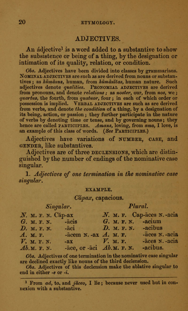 ADJECTIVES. An adjective^ is a word added to a substantive to show the subsistence or being of a thing, by the designation or intimation of its quality, relation, or condition. Ohs, Adjectives have been divided into classes by grammarians. Nominal adjectives are such as are derived from nouns or substan- tives ; as humdnuSf human, from humdnitas, human nature. Such adjectives denote qualities. Peonomial adjectives are derived from pronouns, and denote relations; as noster, our, from nos, we; quartns, the fourth, from quatuor, four; in each of which order or possession is implied. Verbal adjectives are such as are derived from verbs, and denote the condition of a thing, by a designation of its being, action, or passion; they further participate in the nature of verbs by denoting time or tense, and by governing nouns; they hence are called participles. Amans, loving, from amo, I love, is an example of this class of words. (^See Participles.) Adjectives have variations of numbee, case, and GENDER, like substantives. Adjectives are of three declensions, which are distin- guished by the number of endings of the nominative case singular. 1. Adjectives of one termination in the nominative case singidar, EXAMPLE. Capacc, capacious. Slngidar. Plural. N. M. p. N. Cap-ax N. M. r. Cap-aces N. -acia G. M. F. N, -acis G. M. F. N. -acium D. M. F. N. -aci 2>. M. F. N. -acibus A. M. F. -acem n. -ax A. m. f. -aces n. -acia V. M. F. N. -ax V. M. F. -aces n. -acia -4&.M. F. N. -ace, or -aci -4Z>.M. f. n. -acibus. Ohs. Adjectives of one termination in the nominative case singular are declined exactly like nouns of the third declension. Ohs. Adjectives of this declension make the ablative singular to end in either -e or -i. ^ From ad, to, and jaceo, I lie; because never used hut in con- nexion with a substantive.