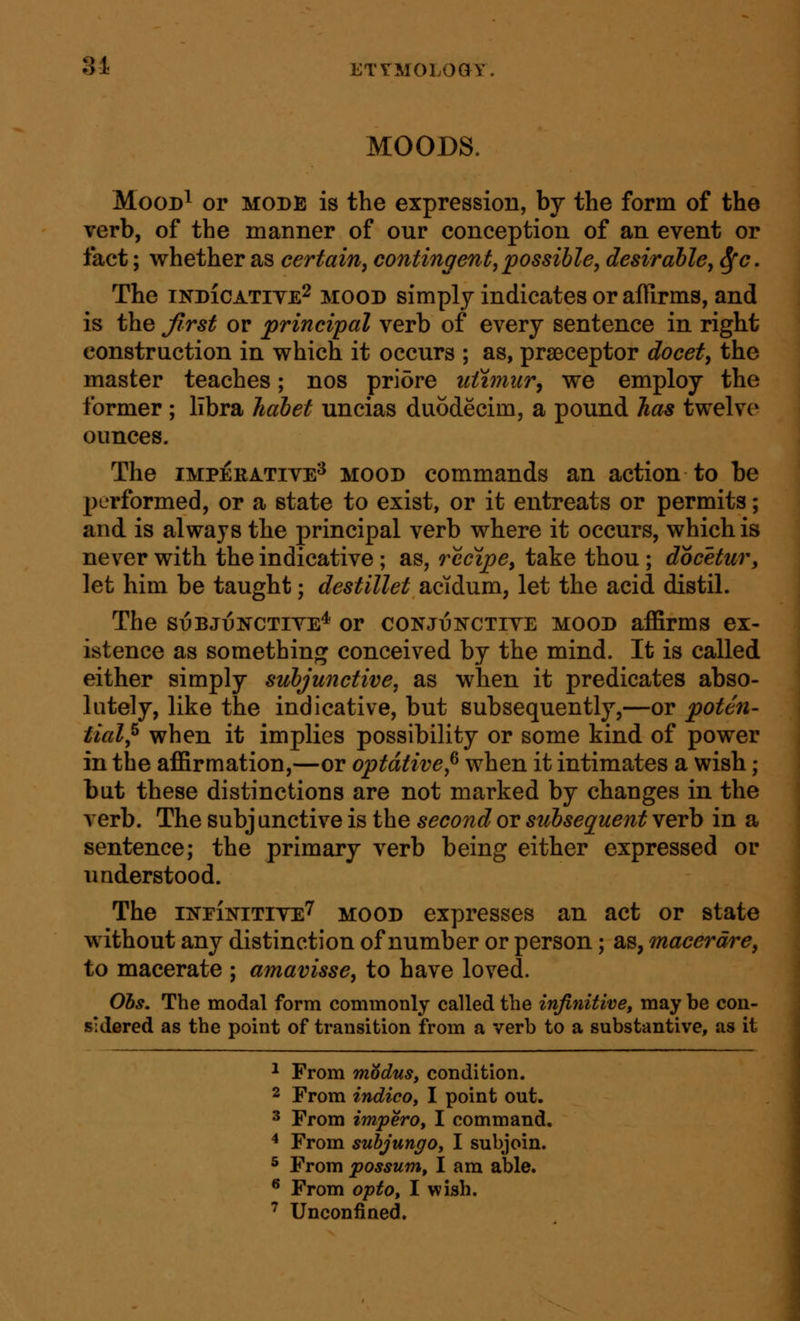 31 ETrMOLoay MOODS. MooD^ or MODE is the expression, by the form of the verb, of the manner of our conception of an event or fact; whether as certain, contingent, possible, desirable, Sfc. The INDICATIVE^ MOOD simplj indicates or aflirms, and is the first or principal verb of every sentence in right construction in which it occurs ; as, prseceptor docet, the master teaches; nos priore utvmir, we employ the former ; libra habet uncias duodecim, a pound has twelve ounces. The IMPERATIVE^ MOOD commands an action to be performed, or a state to exist, or it entreats or permits; and is always the principal verb where it occurs, which is never with the indicative ; as, recipe, take thou ; docetur, let him be taught; destillet acidum, let the acid distil. The si3BJt3NCTiVE* or conjunctive mood affirms ex- istence as something conceived by the mind. It is called either simply subjunctive, as when it predicates abso- lutely, like the indicative, but subsequently,—or poten- tial,^ when it implies possibility or some kind of power in the affirmation,—or optative,^ when it intimates a wish; but these distinctions are not marked by changes in the verb. The subjunctive is the second or subsequent verb in a sentence; the primary verb being either expressed or understood. The infInitive^ mood expresses an act or state without any distinction of number or person; as, macerdre, to macerate ; amavisse, to have loved. Ohs. The modal form commonly called the infinitive, may be con- sidered as the point of transition from a verb to a substantive, as it ^ From modus, condition. 2 From indico, I point out, 3 From imperOf I command. * From suhjungOy I subjoin. 5 From possum, I am able. ® From opto, I wish. ^ Unconfined.