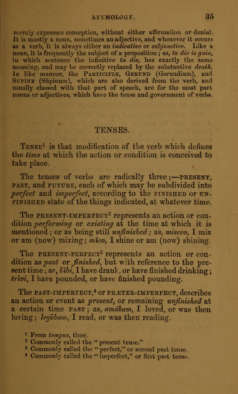 merely expresses conception, without eitlier affirmation or denial. It is mostly a noun, sometimes an adjective, and whenever it occurs as a verb, it is always either an indicative or suhjunctive. Like a noun, it is frequently the subject of a proposition ; as, to die is gain, in which sentence the infinitive to die, has exactly the same meaning, and may be correctly replaced by the substantive death. In like manner, the Participle, Geeund (Gerundium), and Supine (Siipinum), which are also derived from the verb, and usually classed with that part of speech, are for the most part vouns or adjectives, which hav e the tense and government of verbs. TENSES. Tense^ is tliat modification of the verb which defines the time at which the action or condition is conceived to take place. The tenses of verbs are radically three;—present, PAST, and EUTUEE, each of which may be subdivided into perfect and imperfect^ according to the einished or itn- EiNiSHED state of the things indicated, at whatever time. The PRESENT-iMPEREECT^ represents an action or con- diiion performing or existing at the time at which it is mentioned; or as being still unfinished; as, misceo, I mix or am (now) mixing; mtco, I shine or am (now) shining. The PRESENT-PEEEECT^ represents an action or con- dition as past or finished, but with reference to the pre- sent time; a?, Jz^i, I have drank, or have finished drinking; trivi, I have pounded, or have finished pounding. The PAST-iMPEREECT,^ or PRATER-IMPERFECT, describcs an action or event as present, or remaining unfinished at a certain time past ; as, amabam, I loved, or was then loving; legeham^ I read, or was then reading. * From tempus, time.  Commonly called the '' present tense. 3 Commonly called the  perfect, or second past tense. * Commonly called the •* imperfect, or first past tense.