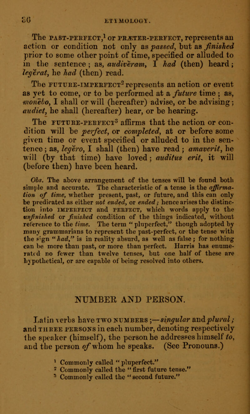 The PAST-PEEFECT5I or pe^ter-pekfect, represents an action or condition not only as passed, but as finished prior to some other point of time, specified or alluded to in the sentence ; as, attdiveram, I had (then) heard; Jegerat, he had (then) read. The EUTUEE-iMPEEFECT^ represents an action or event as yet to come, or to be performed at a future time ; as, monebo, I shall or will (hereafter) advise, or be advising; audiet, he shall (hereafter) hear, or be hearing. The EUTtfEE-PEErECi^ affirms that the action or con- dition will be perfect, or completed, at or before some given time or event specified or alluded to in the sen- tence ; as, legero, I shall (then) have read ; amaverit, he will (by that time) have loved; auditus erit, it will (before then) have been heard. Obs. The above arrangement of the tenses will be found both simi)le and accurate. The characteristic of a tense is the affirma- tion of time, whether present, past, or future, and this can only be predicated as either not ended, or ended; hence arises the distinc- tion into IMPEEFECT and peefect, which words apply to the uvjrnished or finished condition of the things indicated, without reference to the time. The term  pluperfect, though adopted by many grammarians to represent the past-perfect, or the tense with the sign had is in reality absurd, as well as false; for nothing can be more than past, or more than perfect. Harris has enume- rated no fewer than twelve tenses, but one half of these are b} pothetical, or are capable of being resolved into others. NUMBER AND PEESOK Latin verbs have two kumbees ;—singular smdplural; and THEEE PEESONS in each number, denoting respectively the speaker (himself), the person he addresses himself ^(?, and the person of whom he speaks. (See Pronouns.) ^ Commonly called  pluperfect. 2 Commonly called the first future tense. ^ Commonly called the second future.
