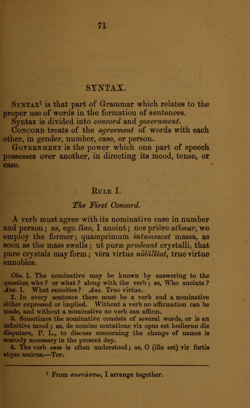 SYNTAX. Syntax^ is that part of Grammar which relates to the proper use of words in the formation of sentences. Syntax is divided into concord and government. Concord treats of the agreement of words with each other, in gender, number, case, or person. GoYEENMENT is the power which one part of speech possesses over another, in directing its mood, tense, or case. EULE I. The First Concord, A verb must agree with its nominative case in number and person ; as, ego lino, I anoint; nos pri5re utimur, we employ the former; quamprimum intumescat massa, as soon as the mass swells ; ut purse prodeant crystalli, that pure crystals may form; vera virtus nobilitat, true virtue ennobles. Obs. 1. The nominative may be known by answering to the question who ? or what ? along with the verb ; as, Who anoints ? Ans, I. What ennobles ? Ans. True virtue. 2. In every sentence there must be a verb and a nominative either expressed or implied. Without a verb no affirmation can be made, and without a nominative no verb can affirm. 3. Sometimes the nominative consists of several words, or is an infinitive mood; as, de nomine mutatione vix opus est hodierno die disputare, P. L., to discuss concerning the change of names is scarcely necessary in the present day. 4. The verb sum is often understood; as, O (ille est) vir fortis atque amicus.—Ter. ^ From ffvvTaatTojy I arrange together.