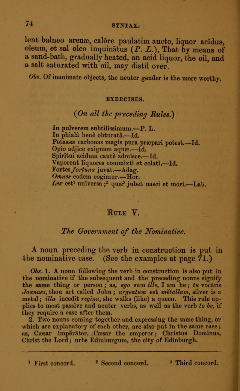 lent balneo arensD, cal5re paulatim aucto, liquor acTdus, oleum, et sal oleo inquinatus (P. i.), That by means of a sand-bath, gradually heated, an acid liquor, the oil, and a salt saturated with oil, may distil over. Obs, Of inanimate objects, the neuter gender is the more worthy. EXERCISES. (On all the preceding Rules.) In pulverem subtillssimnm.—P. L. In phiala bene obturata.—Id. Potassse carbonas magis pura praepari potest.—Id. Opio adjice exigaam aquae.—Id. Spiritui acidum caute admisce.—Id. Vaporent liquores commixti et colati.—Id. YortQs fortuna juvat.—Adag. Omnes eodem cogimur.—Hor. Lex est* universa j2 quse^ jubet nasci et mori.—Lab. EULE V. The Oovernment of the Nominative. A noun preceding the verb in construction is put in the nominative case. (See the examples at page 71.) Ohs. 1. A noun following tbe verb in construction is also put in the nominative if the subsequent and the preceding nouns signify the same thing or person; as, ego sum ille, I am he; tu vocaris JoanneSy thou art called John; argentum est metallumf silver is a metal; ilia incedit reginay she walks (like) a queen. This rule ap- plies to most passive and neuter verbs, as well as the verb to he, if they require a case after them. 2. Two nouns coming together and expressing the same thing, or which are explanatory of each other, are also put in the same case; as, Ca3sar imperator, Caesar the emperor; Christus Dominus, Christ the Lord; urbs Edinburgum, the city of Edinburgh. * First concord. ^ Second concord. ^ Third concord.