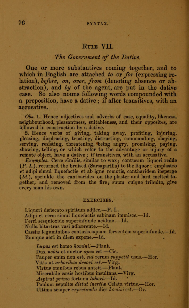 EULE VII. The Government of tlie Dative, One or more substantives coming together, and to which in English are attached to or for (expressing re- lation), hefore, on, over, from (denoting absence or ab- straction), and hy of the agent, are put in the dative case. So also nouns following words compounded with a preposition, have a dative; if after transitives, with an accusative. Ohs. 1. Hence adjectives and adverbs of ease, equality, likeness, neighbourhood, pleasantness, suitableness, and their opposites, are followed in construction by a dative. 2. Hence verbs of giving, taking away, profiting, injuring, pleasing, displeasing, trusting, distrusting, commanding, obeying, serving, resisting, threatening, <t)eing angry, promising, paying, showing, telling, or which refer to the advantage or injury of a remote object, have a dative; if transitives, with an accusative. Examples, Cerse similis, similar to wax; contusam liquori redde (P. L.), returned the bruised (Sarsaparilla) to the liquor ; emplastro et adipi simul liquefactis et ab igne remotis, cantharidem insperge (Id.'), sprinkle the cantharides on the plaster and lard melted to- gether, and removed from the fire; suum cuiquc tribuito, give every man his own. EXEECISES. Liquori defsecato spiritum adjice.—P. L. Adipi et cerse simul liquefactis sabinam immlsce.—Id. Ferri sesquioxido superinfunde acidum.—Id. Nulla bitartras vasi adhaerente.—Id. Cassiae leguminibus contusis aquam ferventcm superinfunde.—Id.. Eumque aeri in diem expone.—Id. Lupus est homo homini.—Plant. Dux nobis et auctor opus est.—Cic. Pauper enim non est, cui rerum suppetit usus.—Her. Vitis ut arhoribus decori est.—Virg. Virtus omnibus rebus anteit.—Plant. Miserabile csesis hostibus insultans.—Virg. Aspirat primo fortima lahori.—Id. * Paulum sepultffi distat inerticB Celata virtus.—Hor. Ultima semper expectanda dies homini est.—Ov.