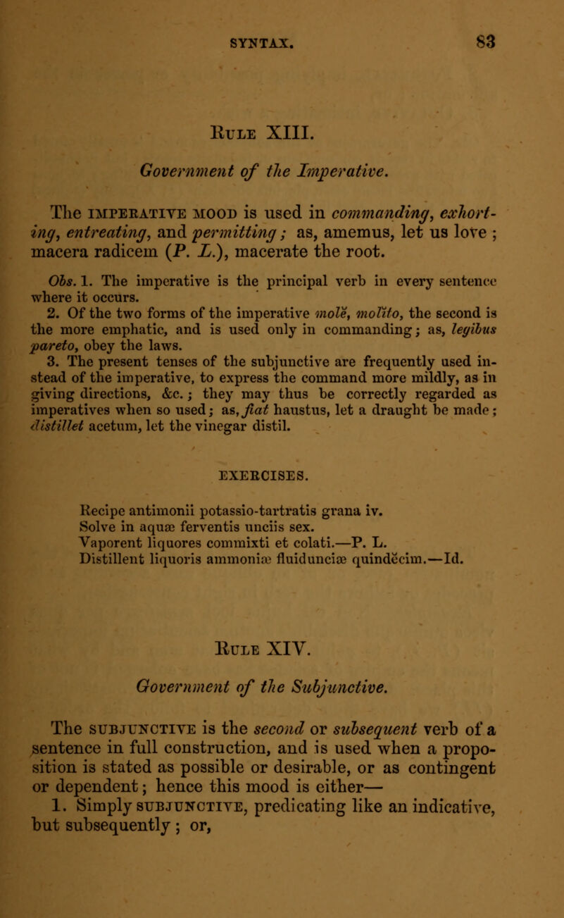 KULE XIII. Govermnent of the Imperative. The IMPEEATIYE MOOD is used in commanding, exhort- ing, entreating, and permitting ; as, amemus, let us love ; macera radicem (P. L.), macerate the root. Ohs. 1. The imperative is the principal verb in every sentence where it occurs. 2. Of the two forms of the imperative moUt moTito^ the second is the more emphatic, and is used only in commanding; as, legibus ^aretOy obey the laws. 3. The present tenses of the subjunctive are frequently used in- stead of the imperative, to express the command more mildly, as in giving directions, &c.; they may thus be correctly regarded as imperatives when so used; as,^a^ haustus, let a draught be made; distiUet acetum, let the vinegar distil. EXERCISES. Recipe antimonii potassio-tartratis grana iv. Solve in aquaj ferventis unciis sex. Vaporent liquores comraixti et colati.—P. L. Distillent liquoris ammonia} fluiduncisB quindecim.—Id. EULE XIV. Government of the Subjunctive, The SUBJUNCTIYE is the second or subsequent verb of a sentence in full construction, and is used when a propo- sition is stated as possible or desirable, or as contingent or dependent; hence this mood is either— 1. Simply suBJUNCTiYE, predicating like an indicative, but subsequently; or,