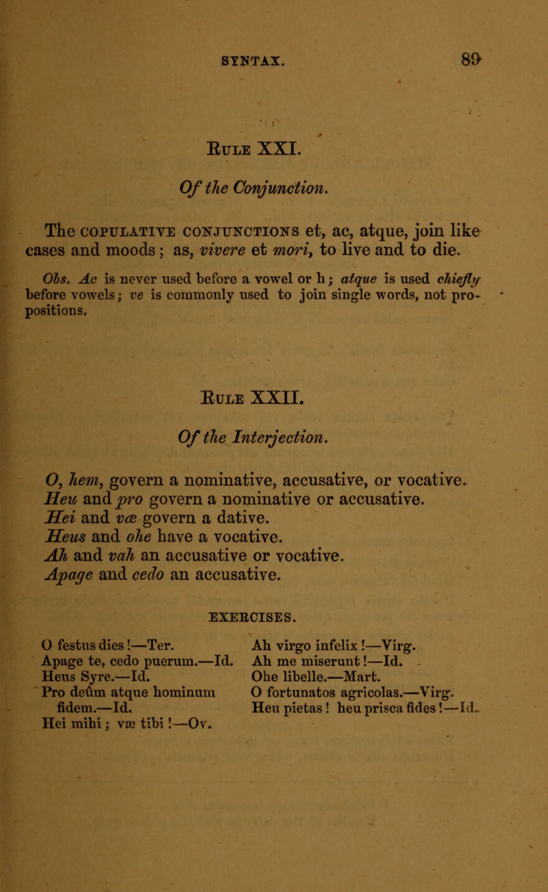 ElTLE XXI. Of the Conjunction, The COPULATIVE CONJUNCTIONS et, ac, atque, join like cases and moods; as, vivere et moriy to live and to die. Ols. Ac is never used before a vowel or h; atque is used cMefly before vowels; ve is commonly used to join single words, not pro- positions. EuLE XXIL Of the Interjection, O, hem^ govern a nominative, accusative, or vocative. Heu and j^ro govern a nominative or accusative. Hei and vce govern a dative. Seu8 and ohe have a vocative. Ah and vah an accusative or vocative. Apage and cedo an accusative. EXEECISES. O festus dies!—Ter. Ah virgo infelix !—Virg. Apage te, cedo puerum.—Id. Ah me miserunt!—Id. - Heus Syre.—Id. Ohe libelle.—Mart. Pro deum atque hominiim O fortunatos agricolas.—Virg. lidem.—Id. Hen pietas ! heu prisca fides!—Id. Hei mihi; V3e tibi I—Ov.