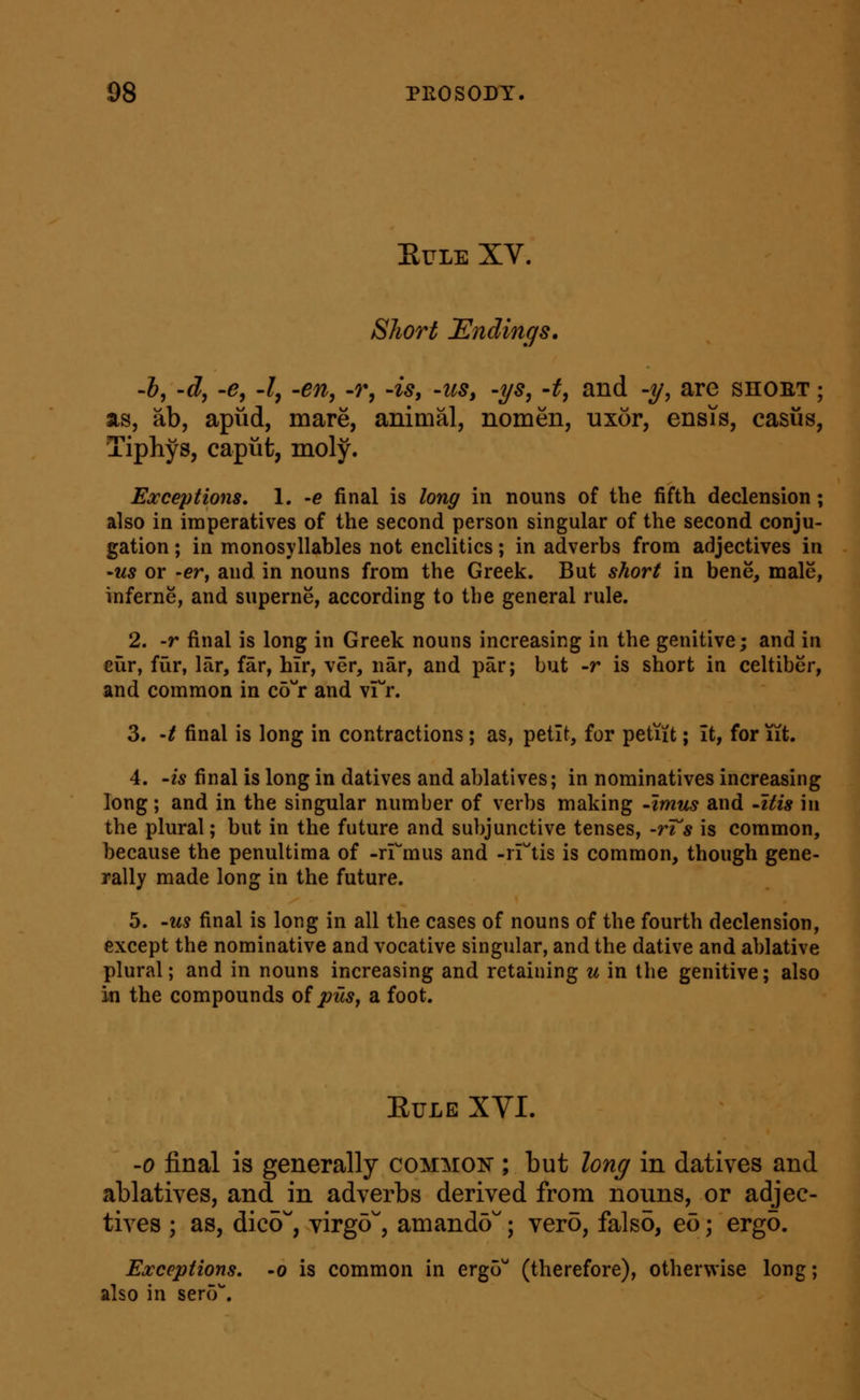 EULE XV. Short landings, -h, 'd, -e, -I, -en, -r, -is, -us, -ys, -t, and -y, are shoet ; as, ab, apiid, mare, animal, nomen, uxor, ensTs, casus, Tiphys, caput, moly. Exceptions, 1. -e final is long in nouns of the fifth declension; also in imperatives of the second person singular of the second conju- gation ; in monosyllables not enclitics; in adverbs from adjectives in 'US or -er, and in nouns from the Greek. But short in bene, male, inferne, and superne, according to the general rule. 2. -r final is long in Greek nouns increasing in the genitive; and in eiir, fur, lar, far, hir, ver, nar, and par; but -r is short in celtiber, and common in cd^'r and vrr. 3. 't final is long in contractions; as, petit, for petiit; it, for iit. 4. -is final is long in datives and ablatives; in nominatives increasing long; and in the singular number of verbs making -imus and -itis in the plural; but in the future and subjunctive tenses, -rTs is common, because the penultima of -rrmus and -rrtis is common, though gene- rally made long in the future. 5. -us final is long in all the cases of nouns of the fourth declension, except the nominative and vocative singular, and the dative and ablative plural; and in nouns increasing and retaining u in the genitive; also in the compounds oi pus, a foot. EuLE XYI. -0 final is generally common ; but long in datives and ablatives, and in adverbs derived from nouns, or adjec- tives ; as, dico, yirgd, amando; vero, falso, eo; ergo. Exceptions, -o is common in ergo'' (therefore), otherwise long; also in ser(V.