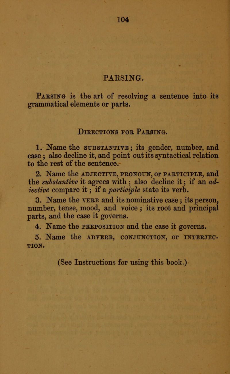 PAESINa. Paesing is the art of resolving a sentence into its grammatical elements or parts. Directions foe Faesino. 1. Name the srssTAKTiYE; its gender, number, and case ; also decline it, and point out its syntactical relation to the rest of the sentence.- 2. Name the adjectiye, peokoun, or paeticiple, and the substantive it agrees with ; also decline it; if an ad' lective compare it; ii d^ participle state its verb. 3. Name the yeeb and its nominative case; its person, number, tense, mood, and voice ; its root and principal parts, and the case it governs. 4. Name the peeposition and the case it governs. 5. Name the adyeeb, conjunction, or inteejec- TION.