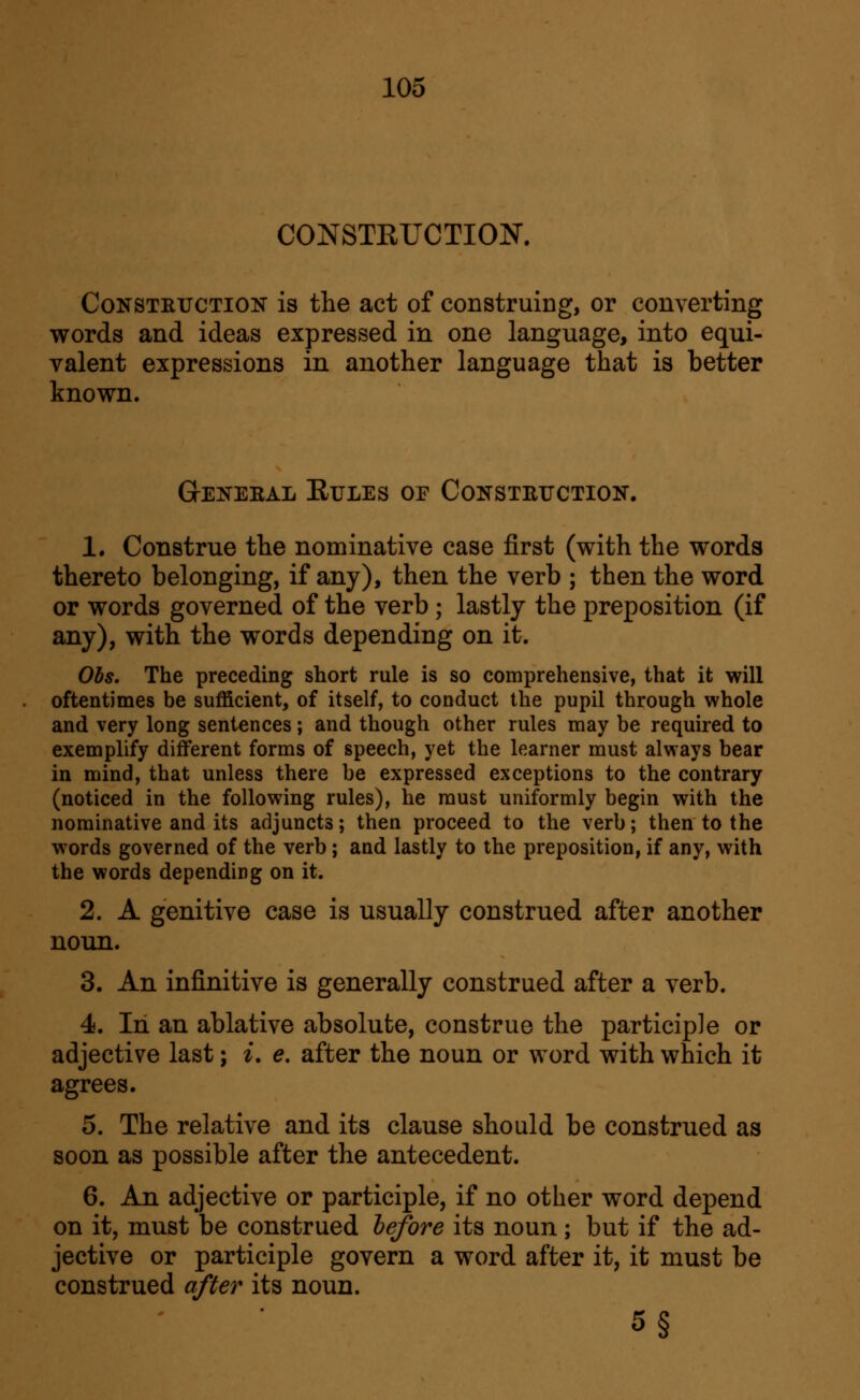 CONSTKrCTION. Construction is the act of construing, or converting words and ideas expressed in one language, into equi- valent expressions in another language that is better known. GrENEEAL EULES OF CONSTRUCTION. 1. Construe the nominative case first (with the words thereto belonging, if any), then the verb ; then the word or words governed of the verb; lastly the preposition (if any), with the words depending on it. Ohs. The preceding short rule is so comprehensive, that it will oftentimes be sufficient, of itself, to conduct the pupil through whole and very long sentences; and though other rules may be required to exemplify different forms of speech, yet the learner must always bear in mind, that unless there be expressed exceptions to the contrary (noticed in the following rules), he must uniformly begin with the nominative and its adjuncts; then proceed to the verb; then to the words governed of the verb ; and lastly to the preposition, if any, with the words depending on it. 2. A genitive case is usually construed after another noun. 3. An infinitive is generally construed after a verb. 4. In an ablative absolute, construe the participle or adjective last; ^. e. after the noun or word with which it agrees. 5. The relative and its clause should be construed as soon as possible after the antecedent. 6. An adjective or participle, if no other word depend on it, must be construed hefore its noun; but if the ad- jective or participle govern a word after it, it must be construed after its noun. 5§