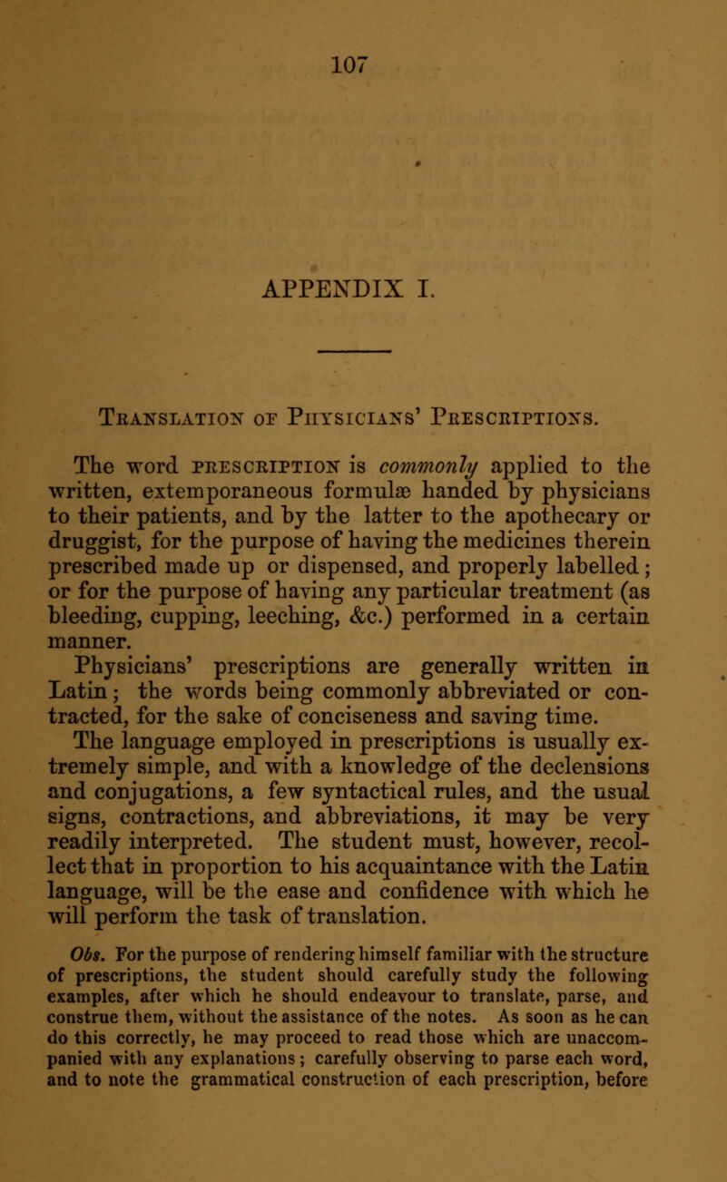 APPENDIX I. Teanslation of Physicians' Peesceiptioxs. The word peesceiption is commonly applied to the written, extemporaneous formulae handed by physicians to their patients, and by the latter to the apothecary or druggist, for the purpose of having the medicines therein prescribed made up or dispensed, and properly labelled; or for the purpose of having any particular treatment (as bleeding, cupping, leeching, &c.) performed in a certain manner. Physicians' prescriptions are generally written in Latin; the words being commonly abbreviated or con- tracted, for the sake of conciseness and saving time. The language employed in prescriptions is usually ex- tremely simple, and with a knowledge of the declensions and conjugations, a few syntactical rules, and the usual signs, contractions, and abbreviations, it may be very readily interpreted. The student must, however, recol- lect that in proportion to his acquaintance with the Latin language, will be the ease and confidence with which he will perform the task of translation. Obs. For the purpose of rendering himself familiar with the structure of prescriptions, the student should carefully study the following examples, after which he should endeavour to translate, parse, and construe them, without the assistance of the notes. As soon as he can do this correctly, he may proceed to read those which are unaccom- panied with any explanations; carefully observing to parse each word, and to note the grammatical construction of each prescription, before