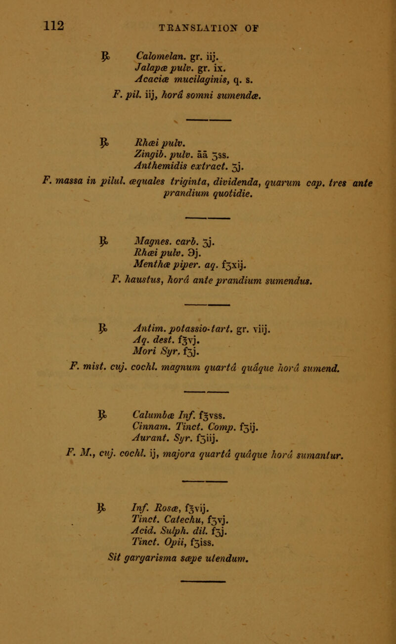 P) Calomelan. gr. iij. JalapcB pulv. gr. ix. Acacia mucilaginis, q. s. F. pil. iij, ?wrd somni sumendce. 9> Rhcei pulv, Zingib. pulv. aa 5ss. Anthemidis extract. 5j. F. massa in pilul. cequales triginta^ dividenda, quarum cap, tres ante prandium quotidie. 9> Magnes. carh. 5j. Rhcei pulv. 9j. Menthcs piper, aq. f3xij. F, haustuSj horct ante prandium sumendus. Jto Antim.potassio-tart. gr. viij. Aq. dest. f^vj. Mori Syr. f5j. F. mist. cuj. cochl. magnum quartd qudque Jiord sumend. p) Calmnbce Inf. f^vss. Cinnam. Tinct. Comp. f5ij. Aurant. Sgr. fjiij. F. M.f cuj. cochl. ij, major a quartd qudque hord sumantur. 1^ Inf. Rosce, f^vij. Tinct. Catechu, f5vj. Acid. Sulph. dil. f5J. Tinct. Opiif f5iss. Sit gargarisma scepe ulendum.