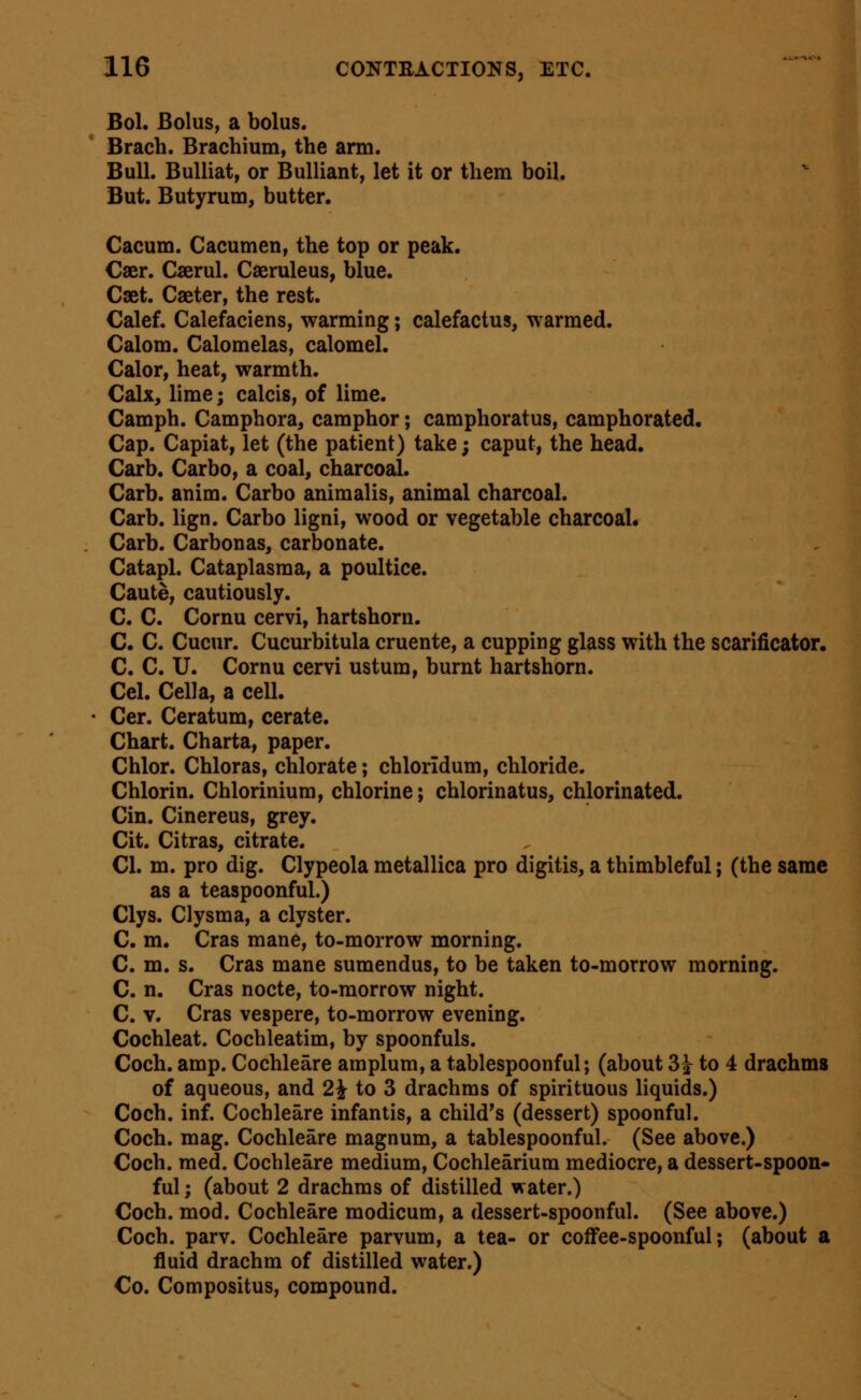 Bol. Bolus, a bolus. Brach. Brachium, the arm. Bull. BuUiat, or BuUiant, let it or them boil. But. Butyrum, butter. Cacum. Cacumen, the top or peak. Caer. Caerul. Caeruleus, blue. Caet. Caeter, the rest. Calef. Calefaciens, warming; calefactus, warmed. Calom. Calomelas, calomel. Calor, heat, warmth. Calx, lime; calcis, of lime. Camph. Camphora, camphor; camphoratus, camphorated. Cap. Capiat, let (the patient) take; caput, the head. Carb. Carbo, a coal, charcoal. Carb. anim. Carbo animalis, animal charcoal. Carb. lign. Carbo ligni, wood or vegetable charcoal. Carb. Carbonas, carbonate. Catapl. Cataplasm a, a poultice. Caute, cautiously. C. C. Cornu cervi, hartshorn. C. C. Cucur. Cucurbitula cruente, a cupping glass with the scarificator. C. C. U. Cornu cervi ustum, burnt hartshorn. Cel. Cell a, a cell. Cer. Ceratum, cerate. Chart. Charta, paper. Chlor. Chloras, chlorate; chloridum, chloride. Chlorin. Chlorinium, chlorine; chlorinatus, chlorinated. Cin. Cinereus, grey. Cit. Citras, citrate. CI. m. pro dig. Clypeola metallica pro digitis, a thimbleful; (the same as a teaspoonful.) Clys. Clysma, a clyster. C. m. Cras mane, to-morrow morning. C. m. s. Cras mane sumendus, to be taken to-morrow morning. C. n. Cras nocte, to-morrow night. C. V. Cras vespere, to-morrow evening. Cochleat. Cochleatim, by spoonfuls. Coch. amp. Cochleare amplum, a tablespoonful; (about 3^ to 4 drachms of aqueous, and 2^ to 3 drachms of spirituous liquids.) Coch. inf. Cochleare infantis, a child's (dessert) spoonful. Coch. mag. Cochleare magnum, a tablespoonful. (See above.) Coch. med. Cochleare medium, Cochlearium mediocre, a dessert-spoon- ful ; (about 2 drachms of distilled water.) Coch. mod. Cochleare modicum, a dessert-spoonful. (See above.) Coch. parv. Cochleare parvum, a tea- or coffee-spoonful; (about a fluid drachm of distilled water.) Co. Compositus, compound.