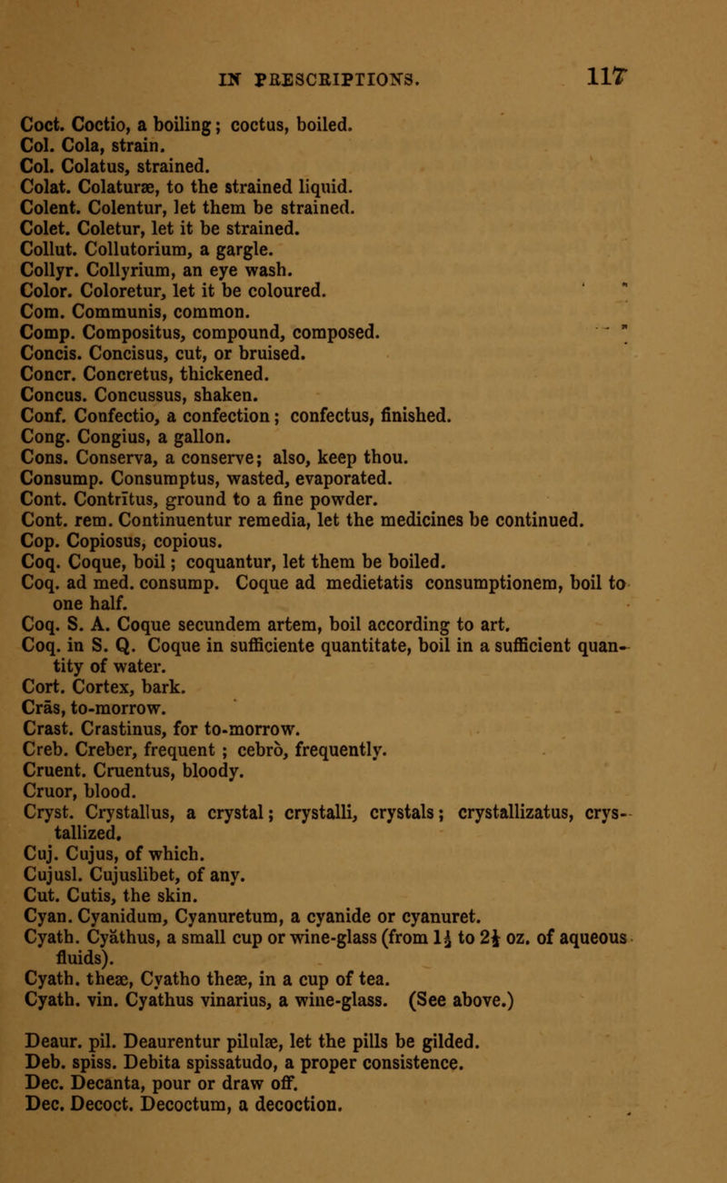 Coct. GoctiO) a boiling; coctus, boiled. Col. Cola, strain. Col. Colatus, strained. Colat. Colaturae, to the strained liquid. Colent. Colentur, let them be strained. Colet. Coletur, let it be strained. Collut. CoUutorium, a gargle. CoUyr. Collyrium, an eye wash. Color. Coloretur, let it be coloured. Com. Communis, common. Comp. Compositus, compound, composed. '  Concis. Concisus, cut, or bruised. Concr. Concretus, thickened. Concus. Concussus, shaken. Conf. Confectio, a confection; confectus, finished. Cong. Congius, a gallon. Cons. Conserva, a conserve; also, keep thou. Consump. Consumptus, wasted, evaporated. Cont. Contritus, ground to a fine powder. Cont. rem. Continuentur remedia, let the medicines be continued. Cop. Copiosus, copious. Coq. Coque, boil; coquantur, let them be boiled. Coq. ad med. consump. Coque ad medietatis consumptionem, boil to one half. Coq. S. A. Coque secundem artem, boil according to art. Coq. in S. Q. Coque in sufl[iciente quantitate, boil in a suflScient quan- tity of water. Cort. Cortex, bark. Cras, to-morrow. Crast. Crastinus, for to-morrow. Creb. Creber, frequent ; cebro, frequently. Cruent. Cruentus, bloody. Cruor, blood. Cryst. Crystallus, a crystal; crystalli, crystals; crystallizatus, crys- tallized. Cuj. Cujus, of which. Cujusl. Cujuslibet, of any. Cut. Cutis, the skin. Cyan. Cyanidura, Cyanuretum, a cyanide or cyanuret. Cyath. Cyathus, a small cup or wine-glass (from 1^ to 2^ oz. of aqueous fluids). Cyath. theae, Cyatho theae, in a cup of tea. Cyath. vin. Cyathus vinarius, a wine-glass. (See above.) Deaur. pil. Deaurentur pilulae, let the pills be gilded. Deb. spiss. Debita spissatudo, a proper consistence. Dec. Decanta, pour or draw off. Dec. Decoct. Decoctum, a decoction.