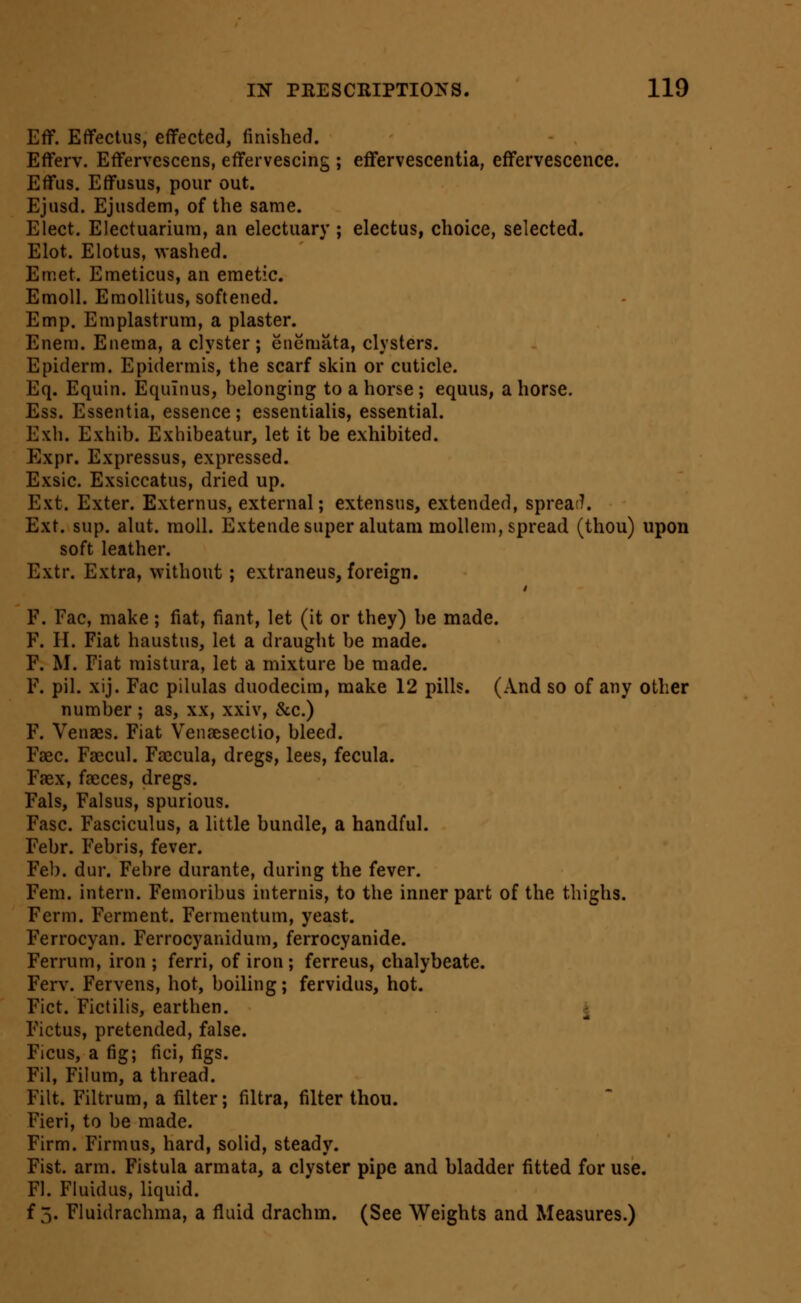 Eff. Effectiis, effected, finished. Efferv. Effervescens, effervescing ; effervescentia, effervescence. Eff us. Effusus, pour out. Ejusd. Ejusdem, of the same. Elect. Electuarium, an electuary ; electus, choice, selected. Elot. Elotus, washed. Emet. Emeticus, an emetic. Emoll. Eraollitus, softened. Em p. Emplastrum, a plaster. Enem. Enema, a clyster; enemata, clysters. Epiderm. Epidermis, the scarf skin or cuticle. Eq. Equin. Equinus, helonging to a horse ; equus, a horse. Ess. Essentia, essence; essentialis, essential. Exh. Exhib. Exhibeatur, let it be exhibited. Expr. Expressus, expressed. Exsic. Exsiccatus, dried up. Ext. Exter. Externus, external; extensus, extended, spreaf7. Ext. sup. alut. moll. Extende super alutam mollem, spread (thou) upon soft leather. Extr. Extra, without; extraneus, foreign. F. Fac, make; fiat, fiant, let (it or they) be made. F. H. Fiat haustus, let a draught be made. F. M. Fiat mistura, let a mixture be made. F. pil. xij. Fac pilulas duodecira, make 12 pills. (And so of any other number ; as, xx, xxiv, &c.) F. Venaes. Fiat Venaesectio, bleed. Faec. Faecul. Fajcula, dregs, lees, fecula. Faex, faeces, dregs. Fals, Falsus, spurious. Fasc. Fasciculus, a little bundle, a handful. Febr. Febris, fever. Fel). dur. Febre durante, during the fever. Fem. intern. Femoribus internis, to the inner part of the thighs. Ferm. Ferment. Fermentum, yeast. Ferrocyan. Ferrocyanidum, ferrocyanide. Ferrum, iron ; ferri, of iron ; ferreus, chalybeate. Ferv. Fervens, hot, boiling; fervidus, hot. Fict. Fictilis, earthen. i Fictus, pretended, false. Ficus, a fig; fici, figs. Fil, Filum, a thread. Filt. Filtrum, a filter; filtra, filter thou. Fieri, to be made. Firm. Firmus, hard, solid, steady. Fist. arm. Fistula armata, a clyster pipe and bladder fitted for use. Fl. Fluidus, liquid, f 5. Fluidrachma, a fluid drachm. (See Weights and Measures.)