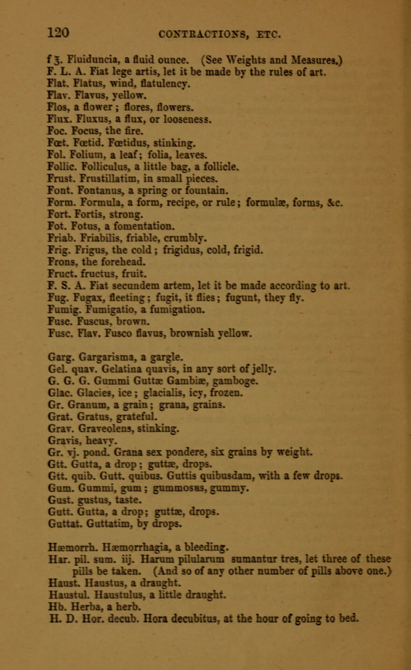 f 5. Fluidiincia, a fluid ounce. (See Weights and Measures,) F. L. A. Fiat lege artis, let it be made by the rules of art. Flat. Flatus, wind, flatulency. Flav. FlaYus, yellow. Flos, a flower ; flores, flowers. Flux. Fluxus, a flux, or looseness. Foe. Focus, the fire. FcBt. Fcetid. Foetidus, stinking. Fol. Folium, a leaf; folia, leaves. FoUic. Folliculus, a little bag, a follicle. Frust. Frustillatim, in small pieces. Font. Fontanus, a spring or fountain. Form. Formula, a form, recipe, or rule; formulae, forms, &c. Fort. Fortis, strong. Fot. Fotus, a fomentation. Friab. Friabilis, friable, crumbly. Frig. Frigus, the cold ; frigidus, cold, frigid. Frons, the forehead. Fruct. fructus, fruit. F. S. A. Fiat secundem artem, let it be made according to art. Fug. Fugax, fleeting; fugit, it flies; fugunt, they fly. Fumig. Fumigatio, a fumigation. Fuse. Fuscus, brown. Fuse. Flav. Fusco fiavus, brownish yellow. Garg. Gargarisma, a gargle. Gel. quav. Gelatina quavis, in any sort of jelly. G. G. G. Gummi Guttae Gambiae, gamboge. Glac. Glacies, ice; glacialis, icy, frozen. Gr. Granum, a grain; grana, grains. Grat. Gratus, grateful. Grav. Graveolens, stinking. Gravis, heavy. Gr. vj. pond. Grana sex pondere, sis grains by weight. Gtt. Gutta, a drop ; guttae, drops. Gtt. quib. Gutt. quibus. Guttis quibusdam, with a few drops. Gum. Gummi, gum ; gummosHS, gummy. Gust, gustus, taste. Gutt. Gutta, a drop; guttae, drops. Gattat. Guttatim, by drops. Haemorrh. Haemorrhagia, a bleeding. Har. pil. sum. iij. Harum pUularum sumantur tres, let three of these pills be taken. (And so of any other number of pills above one.) Haust. Haustus, a draught. Haustul. Haustulus, a little draught. Hb. Herba, a herb. H. D. Hor. decub. Hora decubitus, at the hour of going to bed.