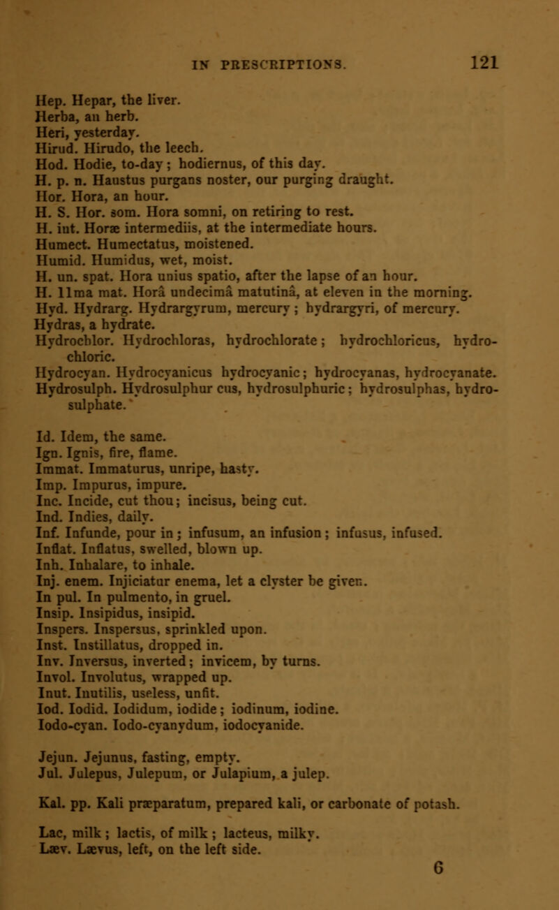 Hep. Hepar, the liver. Herba, an herb. Heri, yesterday. Hirud. Hirudo, the leech. Hod. Hodie, to-day ; hodiernus, of this day, H. p. n. Haustus purgans noster, our purging draught. Hor. Hora, an hour. H. S. Hor. dom. Hora somni, on retiring to rest. H. int. Horae intermediis, at the intermediate hours. Humect. Humectatus, moistened. Humid. Humidus, wet, moist. H. un. spat. Hora unius spatio, after the lapse of an hour. H. lima mat. Hora undecima matutina, at eleven in the morning. Hyd. Hydrarg. Hydrargyrum, mercury ; hydrargyri, of mercury. Hydras, a hydrate. Hydrochlor. Hydrochloras, hydrochlorate; hydrochloricus, hydro- chloric. Hydrocyan. Hydrocyanicus hydrocyanic; hydrocyanas, hydrocyanate. Hydrosulph. Hydrosulphur cus, hydrosulphuric; hydrosulphas, hydro- sulphate. Id. Idem, the same. Ign. Ignis, fire, flame. Immat. Immaturus, unripe, hasty. Imp. Impurus, impure. Inc. Incide, cut thou; incisus, being cut. Ind. Indies, daily. Inf. Infunde, pour in; infusum, an infusion; infusus, infused. Inflat. Inflatus, swelled, blown up. Inh. Inhalare, to inhale. Inj. enem. Injiciatur enema, let a clyster be given. In pul. In pulmento, in gruel. Insip. Insipidus, insipid. Inspers. Inspersus. sprinkled upon. Inst. Instillatus, dropped in. Inv. Inversus, inverted; invicem, by turns. Invol. Involutus, wrapped up. Inut. luutilis, useless, unfit. lod. lodid. lodidum, iodide; iodinum, iodine. lodo-cyan. lodo-cyanydum, iodocyanide. Jejun. Jejunus, fasting, empty. Jul. Julepus, Julepum, or Julapium, a julep. Kal. pp. Kali praeparatum, prepared kali, or carbonate of potash. Lac, milk ; lactis, of milk ; lacteus, milky. Laev. Laevus, left, on the left side.