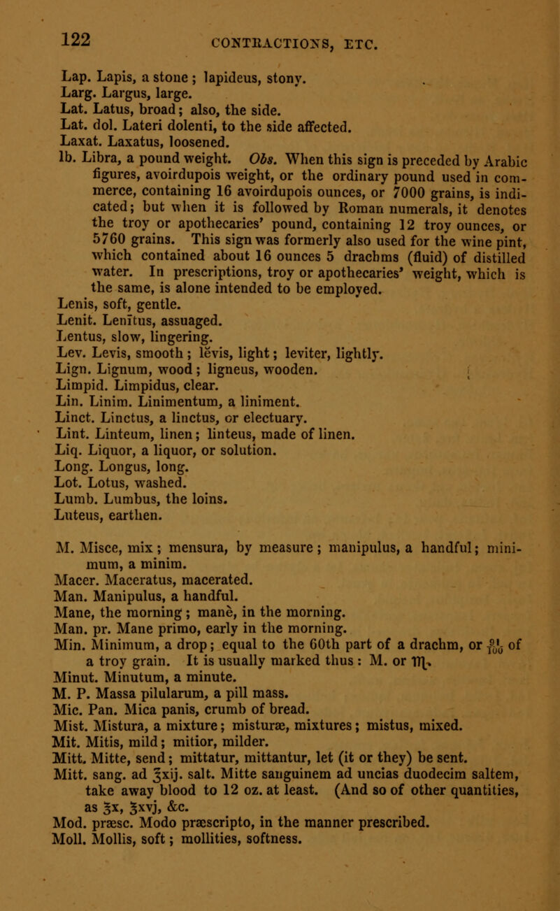 Lap. Lapis, a stone ; lapideus, stony. Larg. Largus, large. Lat. Latus, broad; also, the side. Lat. dol. Lateri dolenti, to the side affected. Laxat. Laxatus, loosened. lb. Libra, a pound weight. Obs, When this sign is preceded by Arabic figures, avoirdupois weight, or the ordinary pound used in com- merce, containing 16 avoirdupois ounces, or 7000 grains, is indi- cated; but when it is followed by Roman numerals, it denotes the troy or apothecaries' pound, containing 12 troy ounces, or 5760 grains. This sign was formerly also used for the wine pint, which contained about 16 ounces 5 dracbms (fluid) of distilled w^ater. In prescriptions, troy or apothecaries* weight, which is the same, is alone intended to be employed. Lenis, soft, gentle. Lenit. LenTtus, assuaged. Lentus, slow, lingering. Lev. Levis, smooth ; levis, light; leviter, lightly. Lign. Lignum, wood ; ligneus, wooden. i Limpid. Limpidus, clear. Lin. Linim. Linimentum, a liniment. Linct. Linctus, a linctus, or electuary. Lint. Linteum, linen; linteus, made of linen. Liq. Liquor, a liquor, or solution. Long. Longus, long. Lot. Lotus, washed. Lumb. Lumbus, the loins. Luteus, earthen. M. Misce, mix; mensura, by measure; manipulus, a handful; mini- mum, a minim. Macer. Maceratus, macerated. Man. Manipulus, a handful. Mane, the morning; mane, in the morning. Man. pr. Mane primo, early in the morning. Min. Minimum, a drop; equal to the 60th part of a drachm, or f^'y of a troy grain. It is usually marked thus : M. or V(\y, Minut. Minutum, a minute. M. P. Massa pilularum, a pill mass. Mic. Pan. Mica panis, crumb of bread. Mist. Mistura, a mixture; misturae, mixtures; mistus, mixed. Mit. Mitis, mild; mitior, milder. Mitt. Mitte, send; mittatur, mittantur, let (it or they) be sent. Mitt. sang, ad ^xij. salt. Mitte sanguinem ad uncias duodecira saltern, take away blood to 12 oz. at least. (And so of other quantities, as 5x, 5xvj, &c. Mod. prsesc. Modo praescripto, in the manner prescribed. Moll. Molhs, soft; mollities, softness.