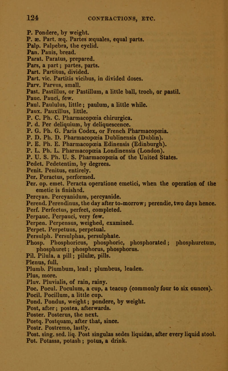 P. Pondere, by weight. P. ae. Part. aeq. Partes aequales, equal parts. Palp. Palpebra, the eyelid. Pan. Panis, bread. Parat. Paratus, prepared. Pars, a part; partes, parts. Part. Partitus, divided. Part. vie. Partitis vicibus, in divided doses. Parv. Parvus, small. Past. Pastillus, or Pastilluin, a little ball, troch, or pastil. Pauc. Pauci, few. Paul. Paululus, little; paulura, a little while. Paux. Pauxillus, little. P. C. Ph. C. Pharraacopceia chirurgica. P. d. Per deliquium, by deliquescence. P. G. Ph. G. Paris Codex, or French Pharmacopoeia. P. D. Ph. D. Pharmacopoeia Dublinensis (Dublin). P. E. Ph. E. Pharmacopceia Edinensis (Edinburgh). P. L. Ph. L. Pharmacopceia Londinensis (London). P. U. S. Ph. U. S. Pharmacopceia of the United States. Pedet. Pedetentim, by degrees. Penit. Penitus, entirely. Per. Peractus, performed. Per. op. emet. Peracta operatione emetici, when the operation of the emetic is finished. Percyan. Percyanidura, percyanide. Perend. Perendinus, the day after to-morrow; perendie, two days hence. Perf. Perfectus, perfect, completed. Perpauc, Perpauci, very few. Perpen. Perpensus, weighed, examined. Perpet. Perpetuus, perpetual. Persulph. Persulphas, persulphate. Phosp. Phosphoricus, phosphoric, phosphorated; phosphuretum, phosphuret; phosphorus, phosphorus. Pil. Pilula, a pill; pilulae, pills. Plenus, full. Plumb. Plumbum, lead; plumbeus, leaden. Plus, more. Pluv. Pluvialis, of rain, rainy. Poc. Pocul. Poculum, a cup, a teacup (commonly four to six ounces). Pocil. Pocillum, a little cup. Pond. Pondus, weight; pondere, by weight. Post, after; postea, afterwards. Poster. Posterus, the next. Postq. Postquam, after that, since. Postr. Postremo, lastly. Post. sing. sed. liq. Post singulas sedes liquidas, after every liquid stool. Pot. Potassa, potash ; potus, a drink.