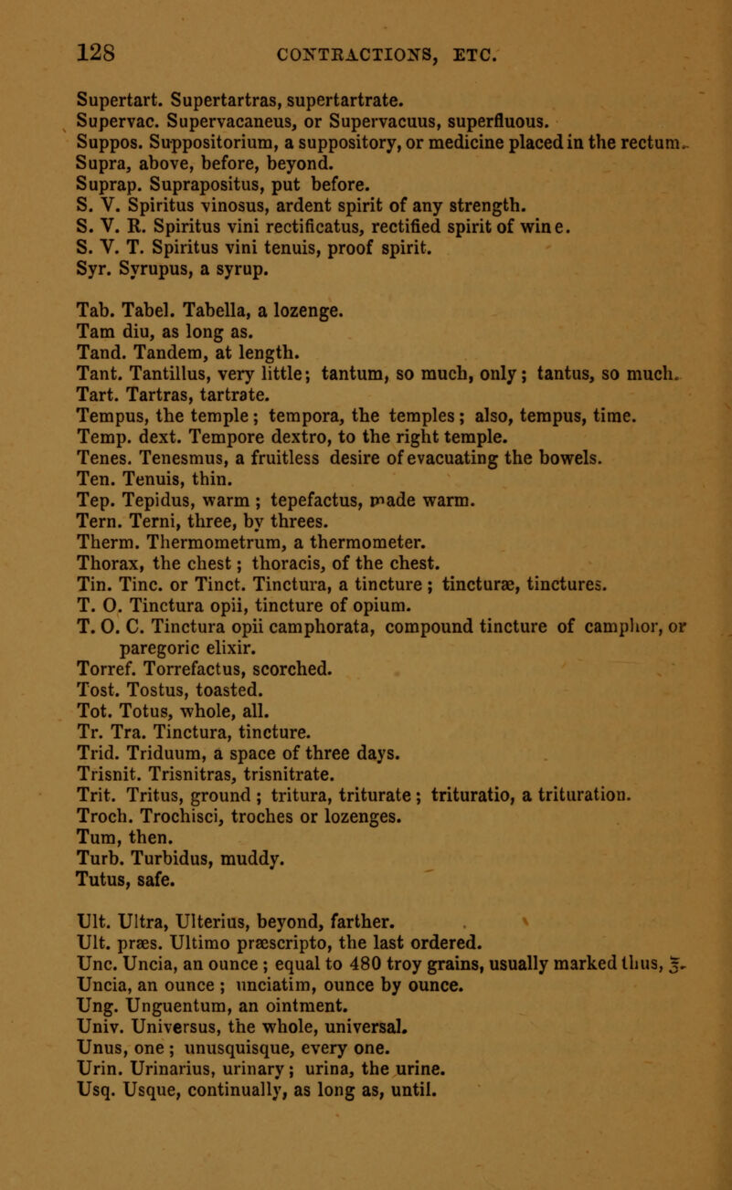 Supertart. Supertartras, supertartrate. Supervac. Supervacaneus, or Supervacuus, superfluous. Suppos. Suppositorium, a suppository, or medicine placed in the rectum.. Supra, above, before, beyond. Suprap. Suprapositus, put before. S. V. Spiritus vinosus, ardent spirit of any strength. S. V. R. Spiritus vini rectificatus, rectified spirit of wine. S. V. T. Spiritus vini tenuis, proof spirit. Syr. Syrupus, a syrup. Tab. Tabel. Tabella, a lozenge. Tam diu, as long as. Tand. Tandem, at length. Tant. Tantillus, very little; tantum, so much, only; tantus, so much. Tart. Tartras, tartrate. Tempus, the temple; tempora, the temples; also, terapus, time. Temp. dext. Tempore dextro, to the right temple. Tenes. Tenesmus, a fruitless desire of evacuating the bowels. Ten. Tenuis, thin. Tep. Tepidus, warm ; tepefactus, made warm. Tern. Terni, three, by threes. Therm. Thermometrum, a thermometer. Thorax, the chest; thoracis, of the chest. Tin. Tine, or Tinct. Tinctura, a tincture; tincturae, tinctures. T. O. Tinctura opii, tincture of opium. T. 0. C. Tinctura opii camphorata, compound tincture of camplior, or paregoric elixir. Torref. Torrefactus, scorched. Tost. Tostus, toasted. Tot. Totus, whole, all. Tr. Tra. Tinctura, tincture. Trid. Triduum, a space of three days. Trisnit. Trisnitras, trisnitrate. Trit. Tritus, ground ; tritura, triturate ; trituratio, a trituration. Troch. Trochisci, troches or lozenges. Tum, then. Turb. Turbidus, muddy. Tutus, safe. Ult. Ultra, Ulterius, beyond, farther. ^ Ult. prses. Ultimo prsescripto, the last ordered. Unc. Uncia, an ounce ; equal to 480 troy grains, usually marked thus, 5- Uncia, an ounce ; unciatim, ounce by ounce. Ung. Unguentum, an ointment. Univ. Universus, the whole, universal. Unus, one ; unusquisque, every one. Urin. Urinarius, urinary ; urina, the urine. Usq. Usque, continually, as long as, until.