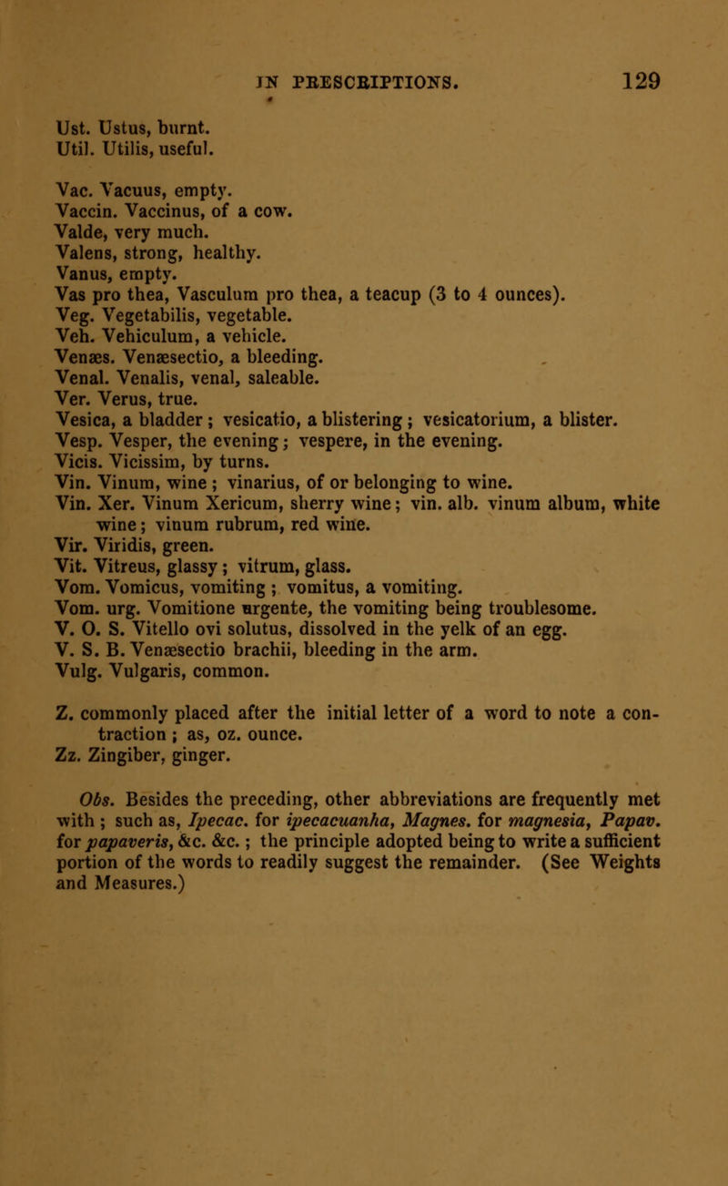 « Ust. Ustus, burnt. Util. Utilis, useful. Vac. Vacuus, empty. Vaccin. Vaccinus, of a cow. Valde, very much. Valens, strong, healthy. Vanus, empty. Vas pro thea, Vasculura pro thea, a teacup (3 to 4 ounces). Veg. Vegetabilis, vegetable. Veh. Vehiculum, a vehicle. Venaes. Venaesectio, a bleeding. Venal. Venalis, venal, saleable. Ver. Verus, true. Vesica, a bladder; vesicatio, a blistering; vesicatorium, a blister. Vesp. Vesper, the evening; vespere, in the evening. Vicis. Vicissim, by turns. Vin. Vinura, wine ; vinarius, of or belonging to wine. Vin. Xer. Vinum Xericum, sherry wine; vin. alb. vinum album, white wine; vinum rubrum, red wine. Vir. Viridis, green. Vit. Vitreus, glassy; vitrum, glass. Vora. Vomicus, vomiting ; vomitus, a vomiting. Vom. urg. Vomitione iirgente, the vomiting being troublesome. V. 0. S. Vitello ovi solutus, dissolved in the yelk of an egg. V. S. B. Venaesectio brachii, bleeding in the arm. Vulg. Vulgaris, common. Z. commonly placed after the initial letter of a word to note a con- traction ; as, oz. ounce. Zz. Zingiber, ginger. Obs. Besides the preceding, other abbreviations are frequently met with ; such as. Ipecac, for ipecacuanha, Magnes, for magnesiay Papav, for papaveris, &c. &c.; the principle adopted being to write a sufficient portion of the words to readily suggest the remainder. (See Weights and Measures.)