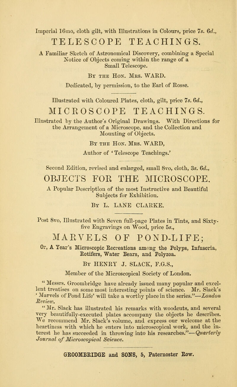 Imperial 16mo, cloth gilt, with Illustrations in Colours, price 7s. Qd., TELESCOPE TEACHINGS. A Familiar Sketch of Astronomical Discovery, combining a Special Notice of Objects coming within the range of a Small Telescope. By the Hon. Mes. WARD. Dedicated, by permission, to the Earl of Rosse. Illustrated with Coloured Plates, cloth, gilt, price 7s. Qd., MICROSCOPE TEACHINGS. Illustrated by the Author's Original Drawings. With Directions for the Arrangement of a Microscope, and the Collection and Mounting of Objects. By the Hon. Mes. WARD, Author of ' Telescope Teachings.' Second Edition, revised and enlarged, small 8vo, cloth, 3s. Qd., OBJECTS FOR THE MICROSCOPE. A Popular Description of the most Instructive and Beautiful Subjects for Exhibition. By L. LANE CLARKE. Post 8vo, Illustrated with Seven full-page Plates in Tints, and Sixty- five Engravings on Wood, price 5s., MARVELS OF POND-LIFE; Or, A Year's Microscopic Recreations among the Polyps, Infusoria, Rotifers, Water Bears, and Polyzoa. By HENRY J. SLACK, F.G.S., Member of the Microscopical Society of London.  Messrs. Groombridge have already issued many popular and excel- lent treatises on some most interesting points of science. Mr. Slack's ' Marvels of Pond Life' will take a worthy place in the series.—London Revieiv.  Mr. Slack has illustrated his remarks with woodcuts, and several very beautifully-executed plates accompany the objects he describes. We recommend Mr. Slack's volume, and express our welcome at the heartiness with which he enters into microscopical work, and the in- terest he has succeeded in throwing into his researches.—Quarterly Journal of Microscopical Science.