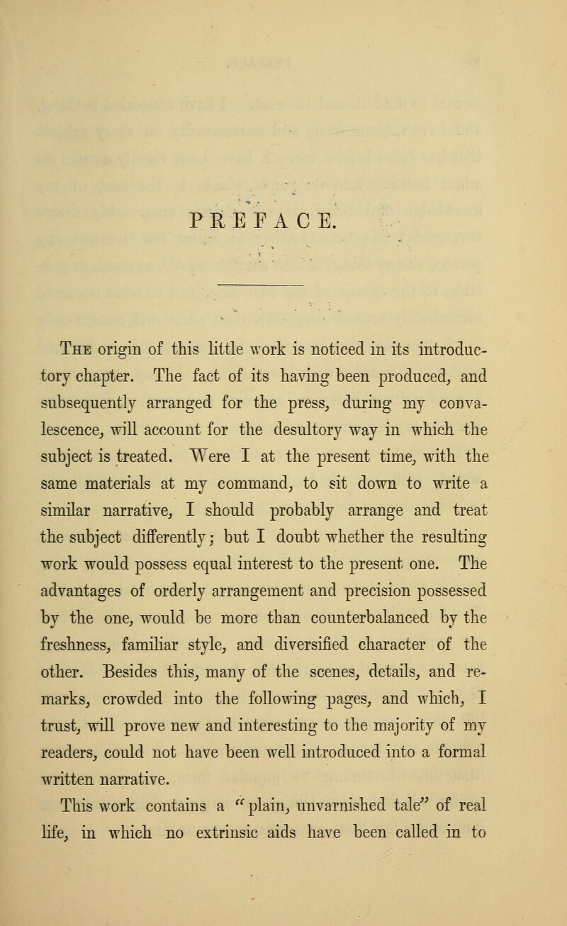 PEEP ACE. The origin of this little work is noticed in its introduc- tory chapter. The fact of its having been produced, and subsequently arranged for the press, during my conva- lescence, will account for the desultory way in which the subject is treated. Were I at the present time, with the same materials at my command, to sit down to write a similar narrative, I should probably arrange and treat the subject differently; but I doubt whether the resulting work would possess equal interest to the present one. The advantages of orderly arrangement and precision possessed by the one, would be more than counterbalanced by the freshness, familiar style, and diversified character of the other. Besides this, many of the scenes, details, and re- marks, crowded into the following pages, and which, I trust, will prove new and interesting to the majority of my readers, could not have been well introduced into a formal written narrative. This work contains a  plain, unvarnished tale of real life, in which no extrinsic aids have been called in to