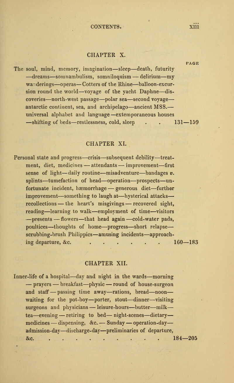 CONTENTS. Xlll CHAPTER X. The soul, mind, memory, imagination—sleep—death, futurity —dreams—somnambulism, somniloquism — delirium—my wanderings—operas—Cotters of the Rhine—balloon-excur- sion round the world—voyage of the yacht Daphne—dis- coveries—north-west passage—polar sea—second voyage— antarctic continent, sea, and archipelago—ancient MSS.— universal alphabet and language—extemporaneous houses —shifting of beds—restlessness, cold, sleep . . 131—159 CHAPTER XL Personal state and progress—crisis—subsequent debility—treat- ment, diet, medicines — attendants — improvement—first sense of light—daily routine—misadventure—bandages v. splints—tumefaction of head—operation—prospects—un- fortunate incident, bsemorrhage — generous diet—further improvement—something to laugh at—hysterical attacks— recollections — the heart's misgivings — recovered sight, reading—learning to walk—employment of time—visitors —presents—flowers—that head again—cold-water pads, poultices—thoughts of home—progress—short relapse— scrubbing-brush Philippics—amusing incidents—approach- ing departure, &c. 160—183 CHAPTER XII. Inner-life of a hospital—day and night in the wards—morning — prayers — breakfast—physic — round of house-surgeon and staff — passing time away—rations, bread—noon— waiting for the pot-boy—porter, stout—dinner—visiting surgeons and physicians — leisure-hours—butter—milk— tea—evening — retiring to bed— night-scenes—dietary— medicines — dispensing, &c. — Sunday — operation-day— admission-day—discharge-day—preliminaries of departure, &c 184—205