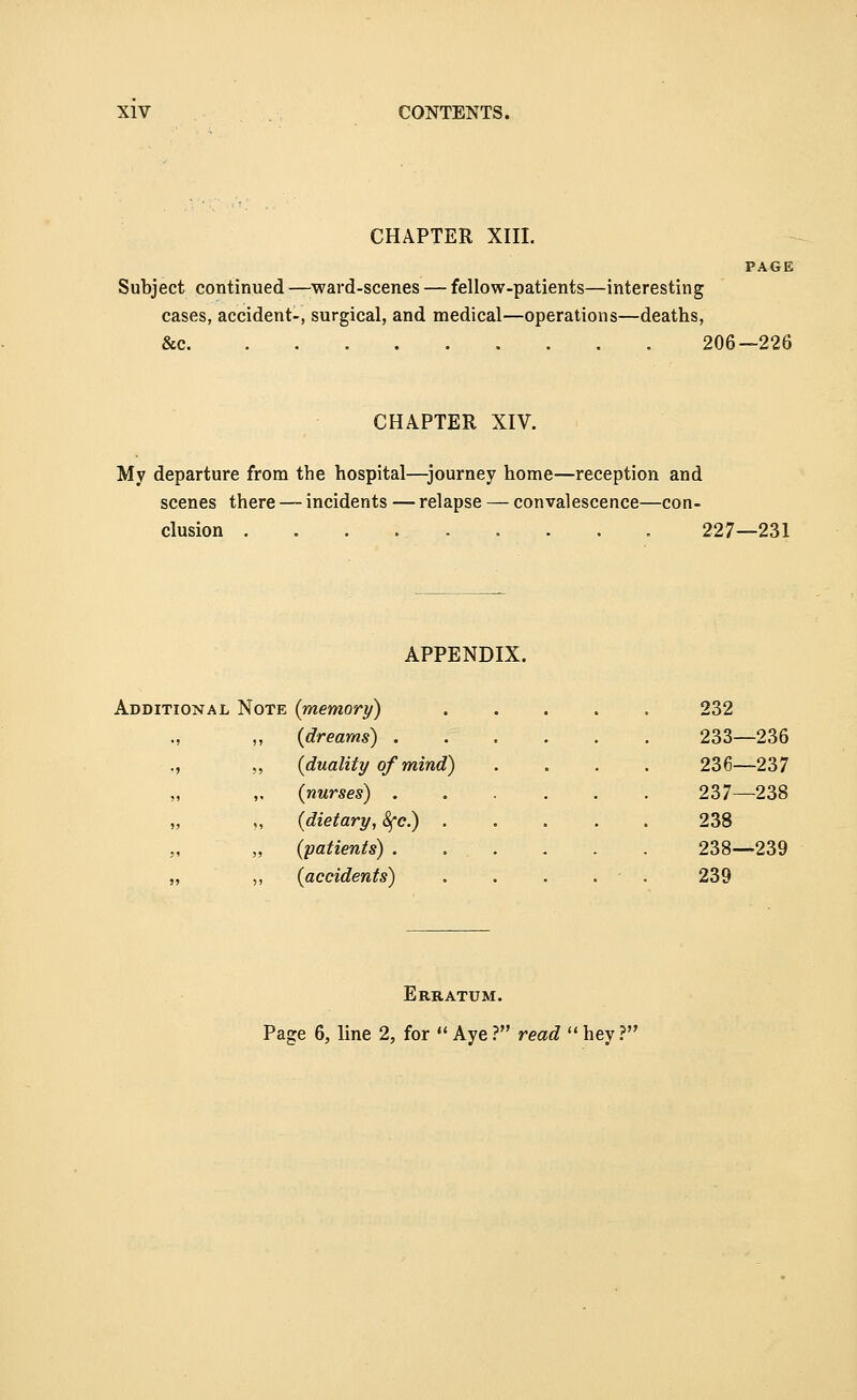 CHAPTER XIII. Subject continued —ward-scenes — fellow-patients—interesting cases, accident-, surgical, and medical—operations—deaths, &c 206- -226 CHAPTER XIV. My departure from the hospital—journey home—reception and scenes there — incidents — relapse — convalescence—con- ;lusion ..... 227—231 APPENDIX. noNAL Note {memory) 232 ., ,, {dreams) . 233—236 ., „ {duality of mind) 236—237 „ ,. {nurses) . 237—238 „ „ {dietary, 8{c.) . 238 ., „ {patients) . 238—239 „ ,, {accidents) 239 Erratum. Page 6, line 2, for  Aye ? read  hey ?