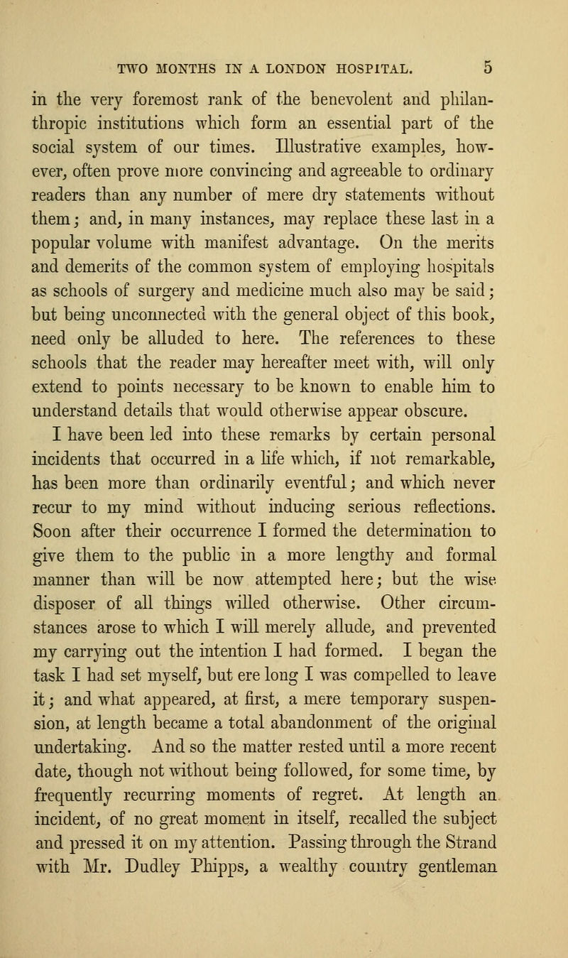 in the very foremost rank of the benevolent and philan- thropic institutions which form an essential part of the social system of our times. Illustrative examples, how- ever, often prove more convincing and agreeable to ordinary readers than any number of mere dry statements without them, and, in many instances, may replace these last in a popular volume with manifest advantage. On the merits and demerits of the common system of employing hospitals as schools of surgery and medicine much also may be said; but being unconnected with the general object of this book, need only be alluded to here. The references to these schools that the reader may hereafter meet with, will only extend to points necessary to be known to enable him to understand details that would otherwise appear obscure. I have been led into these remarks by certain personal incidents that occurred in a life which, if not remarkable, has been more than ordinarily eventful; and which never recur to my mind without inducing serious reflections. Soon after their occurrence I formed the determination to give them to the public in a more lengthy and formal manner than will be now attempted here; but the wise disposer of all things willed otherwise. Other circum- stances arose to which I will merely allude, and prevented my carrying out the intention I had formed. I began the task I had set myself, but ere long I was compelled to leave it; and what appeared, at first, a mere temporary suspen- sion, at length became a total abandonment of the original undertaking. And so the matter rested until a more recent date, though not without being followed, for some time, by frequently recurring moments of regret. At length an incident, of no great moment in itself, recalled the subject and pressed it on my attention. Passing through the Strand with Mr. Dudley Phipps, a wealthy country gentleman