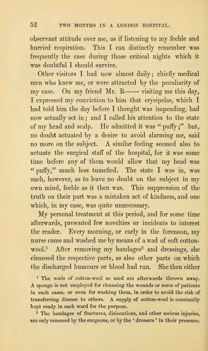 observant attitude over me, as if listening to my feeble and hurried respiration. This I can distinctly remember was frequently the case during those critical nights which it was doubtful I should survive. Other visitors I had now almost daily; chiefly medical men who knew me, or were attracted by the peculiarity of my case. On my friend Mr. H visiting me this day, I expressed my conviction to him that erysipelas, which I had told him the day before I thought was impending, had now actually set in; and I called his attention to the state of my head and scalp. He admitted it was  puffy; but, no doubt actuated by a desire to avoid alarming me, said no more on the subject. A similar feeling seemed also to actuate the surgical staff of the hospital, for it was some time before any of them would allow that my head was  puffy/'' much less tumefied. The state I was in, was such, however, as to leave no doubt on the subject in my own mind, feeble as it then was. This suppression of the truth on their part was a mistaken act of kindness, and one which, in my case, was quite unnecessary. My personal treatment at this period, and for some time afterwards, presented few novelties or incidents to interest the reader. Every morning, or early in the forenoon, my nurse came and washed me by means of a wad of soft cotton- wool.1 After removing my bandages2 and dressings, she cleansed the respective parts, as also other parts on which the discharged humours or blood had run. She then either 1 The wads of cotton-wool so used are afterwards thrown away. A sponge is not employed for cleansing the wonnds or sores of patients in such cases, or even for washing them, in order to avoid the risk of transferring disease to others. A supply of cotton-wool is constantly kept ready in each ward for the purpose. 2 The bandages of fractures, dislocations, and other serious injuries, are only removed by the surgeons, or by the ' dressers' in their presence.