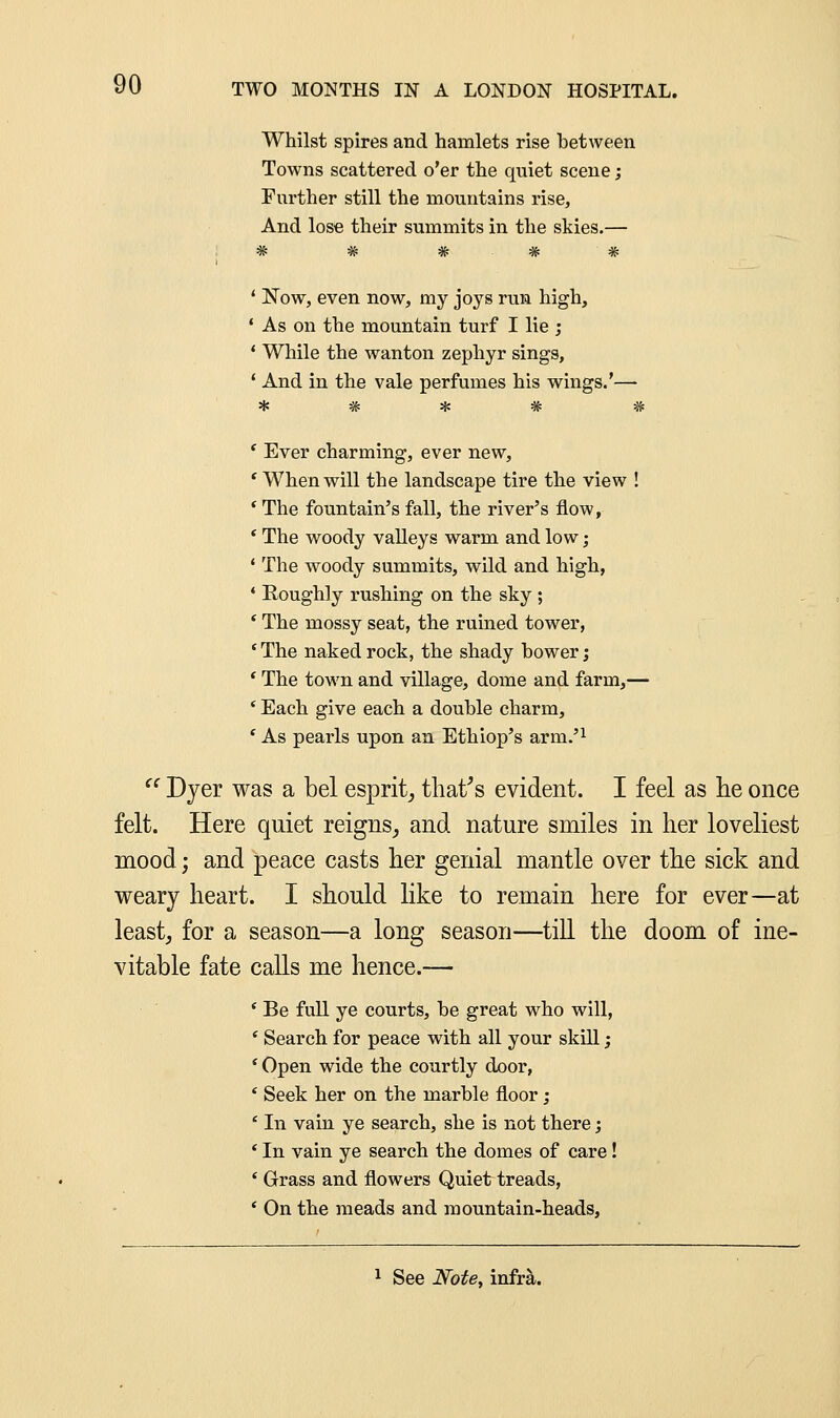 Whilst spires and hamlets rise between Towns scattered o'er the quiet scene; Farther still the mountains rise, And lose their summits in the skies.— ' Now, even now, my joys run high, * As on the mountain turf I lie ; * While the wanton zephyr sings, ' And in the vale perfumes his wings.'— ' Ever charming, ever new, ' When will the landscape tire the view ! * The fountain's fall, the river's flow, ' The woody valleys warm and low; 1 The woody summits, wild and high, * Roughly rushing on the sky ; * The mossy seat, the ruined tower, * The naked rock, the shady hower; ' The town and village, dome and farm,— * Each give each a double charm, ' As pearls upon an Ethiop's arm.'1 Dyer was a bel esprit, that's evident. I feel as he once felt. Here quiet reigns, and nature smiles in her loveliest mood; and peace casts her genial mantle over the sick and weary heart. I should like to remain here for ever—at least, for a season—a long season—till the doom of ine- vitable fate calls me hence.— ' Be full ye courts, he great who will, * Search for peace with all your skill; 'Open wide the courtly door, ' Seek her on the marble floor; ' In vain ye search, she is not there; 1 In vain ye search the domes of care! ' Grass and flowers Quiet treads, * On the meads and mountain-heads,
