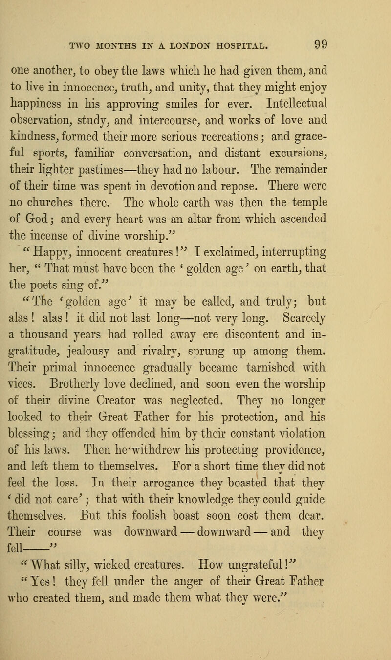 one another, to obey the laws which he had given them, and to live in innocence, truth, and unity, that they might enjoy happiness in his approving smiles for ever. Intellectual observation, study, and intercourse, and works of love and kindness, formed their more serious recreations; and grace- ful sports, familiar conversation, and distant excursions, their lighter pastimes—they had no labour. The remainder of their time was spent in devotion and repose. There were no churches there. The whole earth was then the temple of God; and every heart was an altar from which ascended the incense of divine worship. Happy, innocent creatures ! I exclaimed, interrupting her, u That must have been the l golden age' on earth, that the poets sing of. The 'golden age' it may be called, and truly; but alas ! alas ! it did not last long—not very long. Scarcely a thousand years had rolled away ere discontent and in- gratitude, jealousy and rivalry, sprung up among them. Their primal innocence gradually became tarnished with vices. Brotherly love declined, and soon even the worship of their divine Creator was neglected. They no longer looked to their Great Father for his protection, and his blessing; and they offended him by then constant violation of his laws. Then he^withdrew his protecting providence, and left them to themselves. Tor a short time they did not feel the loss. In their arrogance they boasted that they f did not care'; that with their knowledge they could guide themselves. But this foolish boast soon cost them dear. Their course was downward — downward — and they fell What silly, wicked creatures. How ungrateful! Yes! they fell under the anger of their Great Father who created them, and made them what they were.