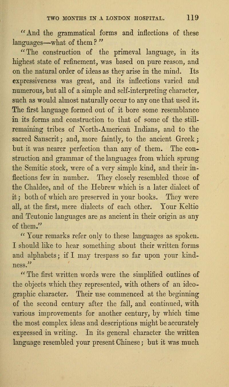 And the grammatical forms and inflections of these languages—what of them ? The construction of the primeval language, in its highest state of refinement, was based on pure reason, and on the natural order of ideas as they arise in the mind. Its expressiveness was great, and its inflections varied and numerous, but all of a simple and self-interpreting character, such as would almost naturally occur to any one that used it. The first language formed out of it bore some resemblance in its forms and construction to that of some of the still- remaining tribes of North-American Indians, and to the sacred Sanscrit; and, more faintly, to the ancient Greek; but it was nearer perfection than any of them. The con- struction and grammar of the languages from which sprung the Semitic stock, were of a very simple kind, and their in- flections few in number. They closely resembled those of the Chaldee, and of the Hebrew which is a later dialect of it; both of which are preserved in your books. They were all, at the first, mere dialects of each other. Your Keltic and Teutonic languages are as ancient in their origin as any of them/' Your remarks refer only to these languages as spoken. I should like to hear something about their written forms and alphabets; if I may trespass so far upon your kind- ness. The first written words were the simplified outlines of the objects which they represented, with others of an ideo- graphic character. Their use commenced at the beginning of the second century after the fall, and continued, with various improvements for another century, by which time the most complex ideas and descriptions might be accurately expressed in writing. In its general character the written language resembled your present Chinese; but it was much