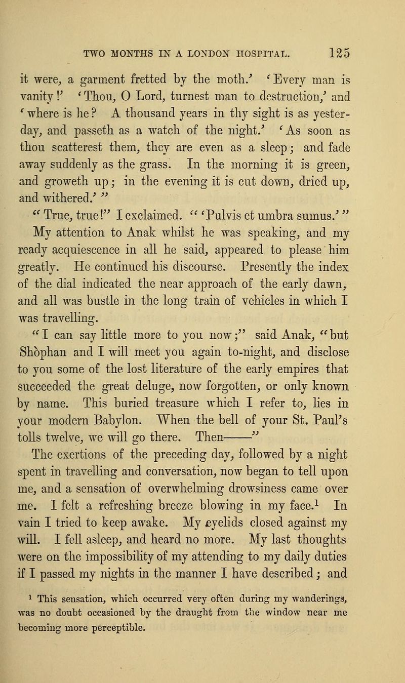 it were, a garment fretted by the moth/ ' Every man is vanity V ' Thou, O Lord, turnest man to destruction/ and ' where is he ? A thousand years in thy sight is as yester- day, and passeth as a watch of the night/ ' As soon as thou scatterest them, they are even as a sleep; and fade away suddenly as the grass. In the morning it is green, and groweth up; in the evening it is cut down, dried up, and withered/ u True, trueV I exclaimed. 'Pulvis et umbra suinus/ My attention to Anak whilst he was speaking, and my ready acquiescence in all he said, appeared to please him greatly. He continued his discourse. Presently the index of the dial indicated the near approach of the early dawn, and all was bustle in the long train of vehicles in which I was travelling. I can say little more to you now; said Anak, but Shbphan and I will meet you again to-night, and disclose to you some of the lost literature of the early empires that succeeded the great deluge, now forgotten, or only known by name. This buried treasure which I refer to, lies in your modern Babylon. When the bell of your St. Paul's tolls twelve, we will go there. Then The exertions of the preceding day, followed by a night spent in travelling and conversation, now began to tell upon me, and a sensation of overwhelming drowsiness came over me. I felt a refreshing breeze blowing in my face.1 In vain I tried to keep awake. My eyelids closed against my will. I fell asleep, and heard no more. My last thoughts were on the impossibility of my attending to my daily duties if I passed my nights in the manner I have described; and 1 This sensation, which occurred very often during- my wanderings, was no doubt occasioned by the draught from the window near me becoming more perceptible.