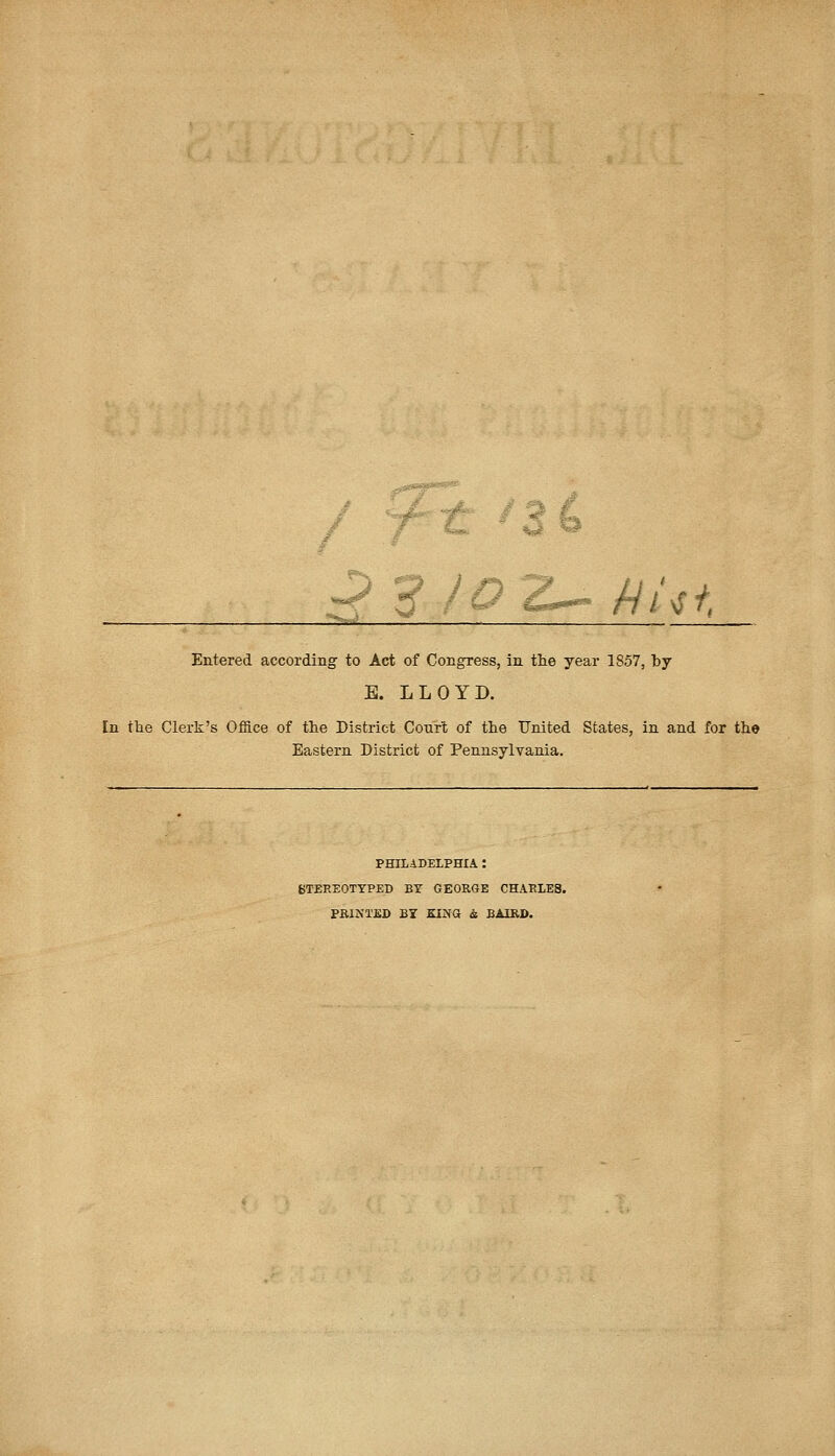 P 5* /^E-„ fjUt Entered according to Act of Congress, in the year 1857, by E. LLOYD. [n the Clerk's Office of the District Court of the United States, in and for the Eastern District of Pennsylvania. PHILADELPHIA ! STEREOTYPED BY GEORGE CHAELES. PRINTED BY KING i BAIRO.