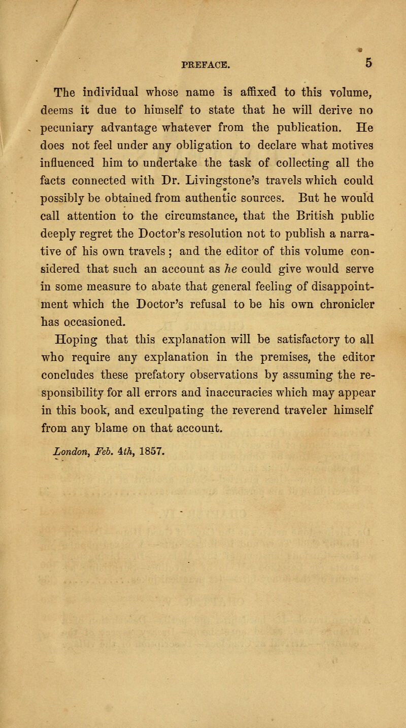 11 PREFACE. 5 The individual whose name is afl&xed to this volume, deems it due to himself to state that he will derive no pecuniary advantage whatever from the publication. He does not feel under any obligation to declare what motives influenced him to undertake the task of collecting all the facts connected with Dr. Livingstone's travels which could possibly be obtained from authentic sources. But he would call attention to the circumstance, that the British public deeply regret the Doctor's resolution not to publish a narra- tive of his own travels ; and the editor of this volume con- sidered that such an account as he could give would serve in some measure to abate that general feeling of disappoint- ment which the Doctor's refusal to be his own chronicler has occasioned. Hoping that this explanation will be satisfactory to all who require any explanation in the premises, the editor concludes these prefatory observations by assuming the re- sponsibility for all errors and inaccuracies which may appear in this book, and exculpating the reverend traveler himself from any blame on that account. London, Feb. ^th, 1857.